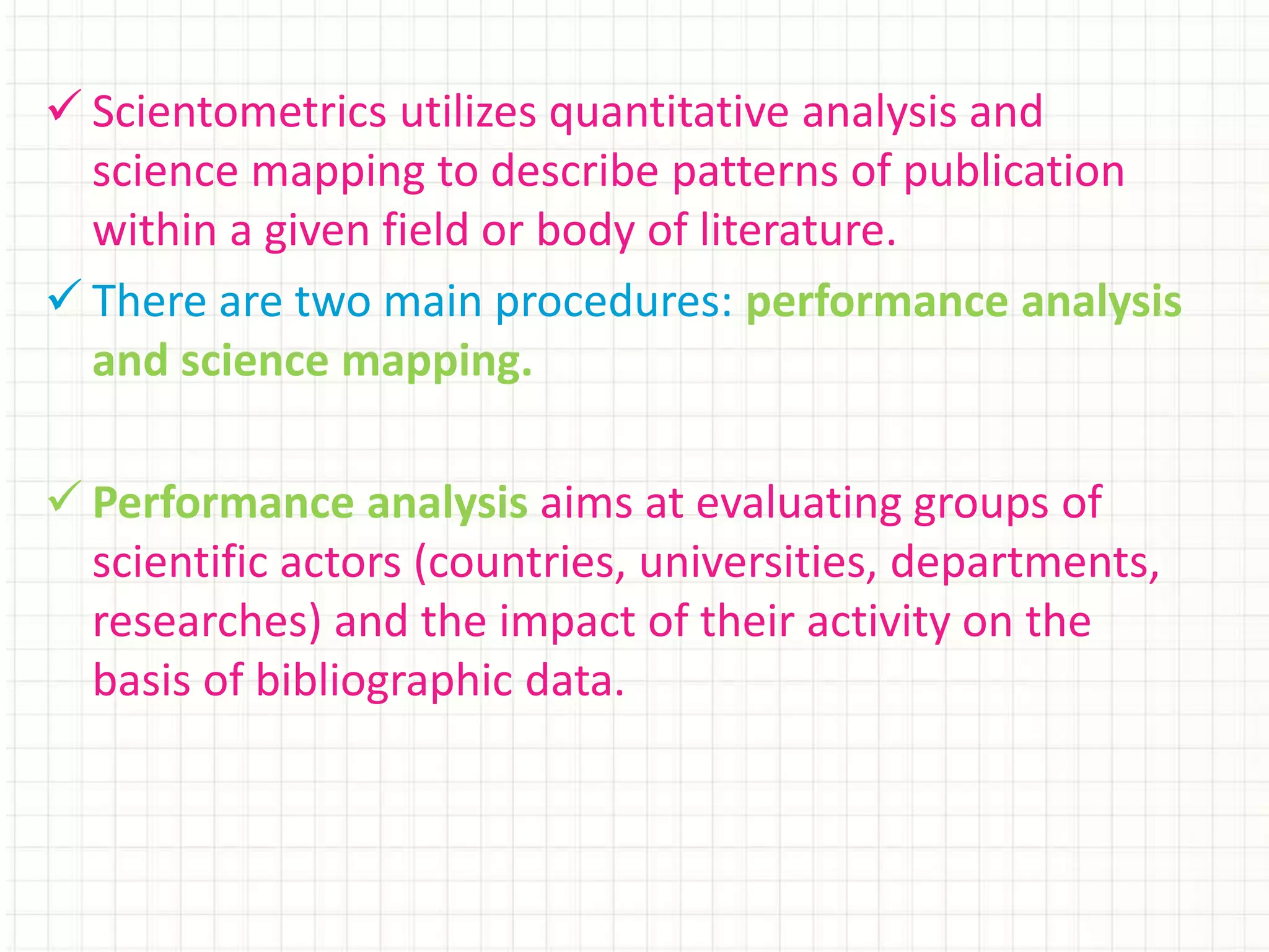  Scientometrics utilizes quantitative analysis and
science mapping to describe patterns of publication
within a given field or body of literature.
 There are two main procedures: performance analysis
and science mapping.
 Performance analysis aims at evaluating groups of
scientific actors (countries, universities, departments,
researches) and the impact of their activity on the
basis of bibliographic data.
 