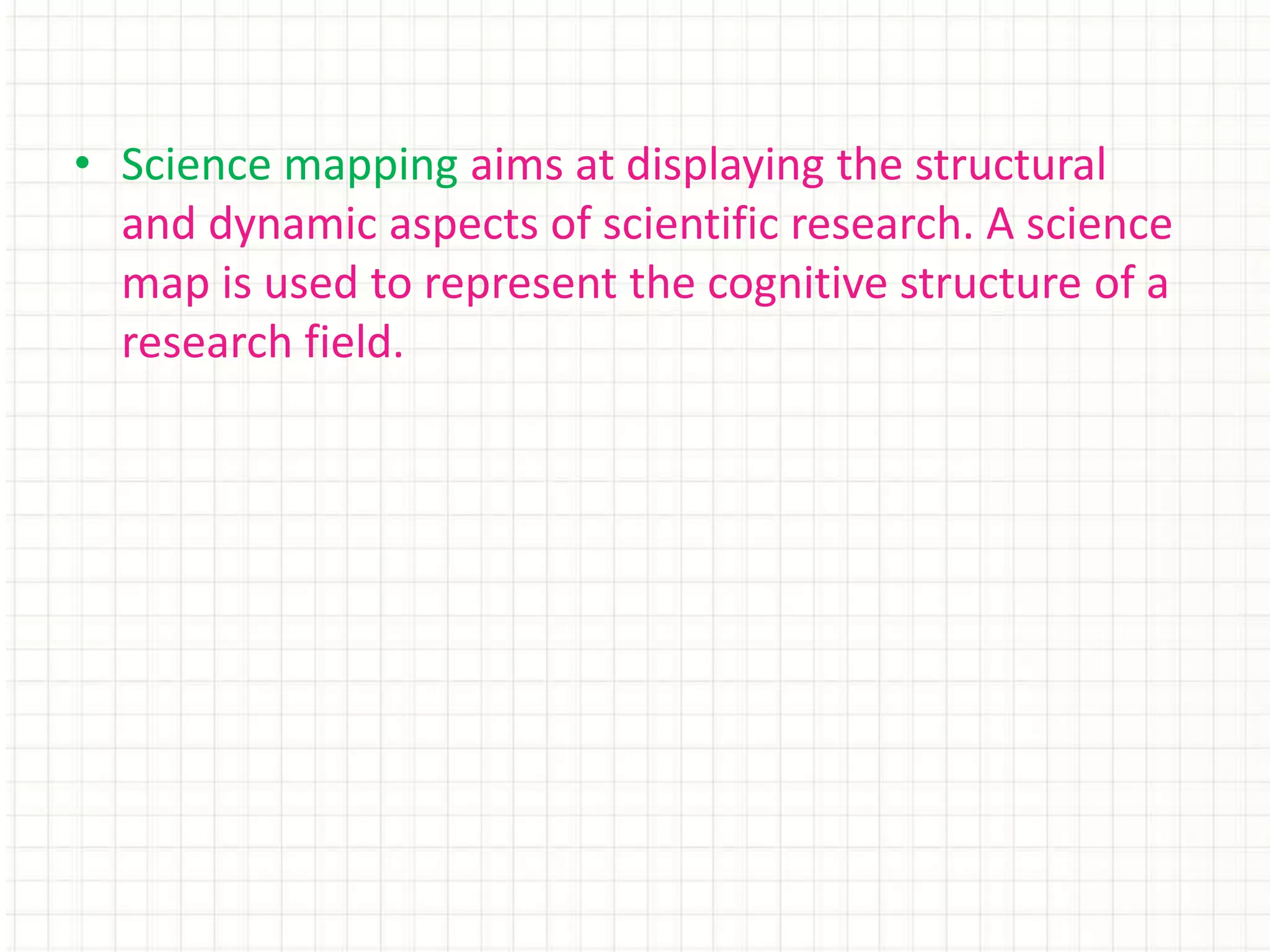 • Science mapping aims at displaying the structural
and dynamic aspects of scientific research. A science
map is used to represent the cognitive structure of a
research field.
 