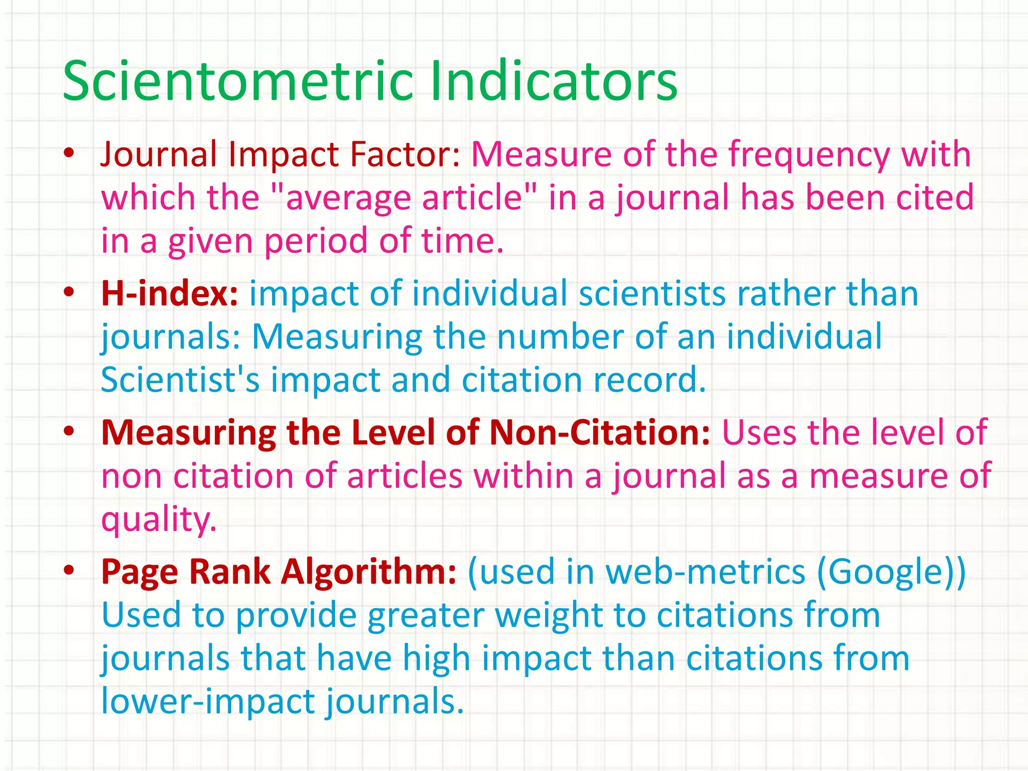 • Journal Impact Factor: Measure of the frequency with
which the "average article" in a journal has been cited
in a given period of time.
• H-index: impact of individual scientists rather than
journals: Measuring the number of an individual
Scientist's impact and citation record.
• Measuring the Level of Non-Citation: Uses the level of
non citation of articles within a journal as a measure of
quality.
• Page Rank Algorithm: (used in web-metrics (Google))
Used to provide greater weight to citations from
journals that have high impact than citations from
lower-impact journals.
Scientometric Indicators
 