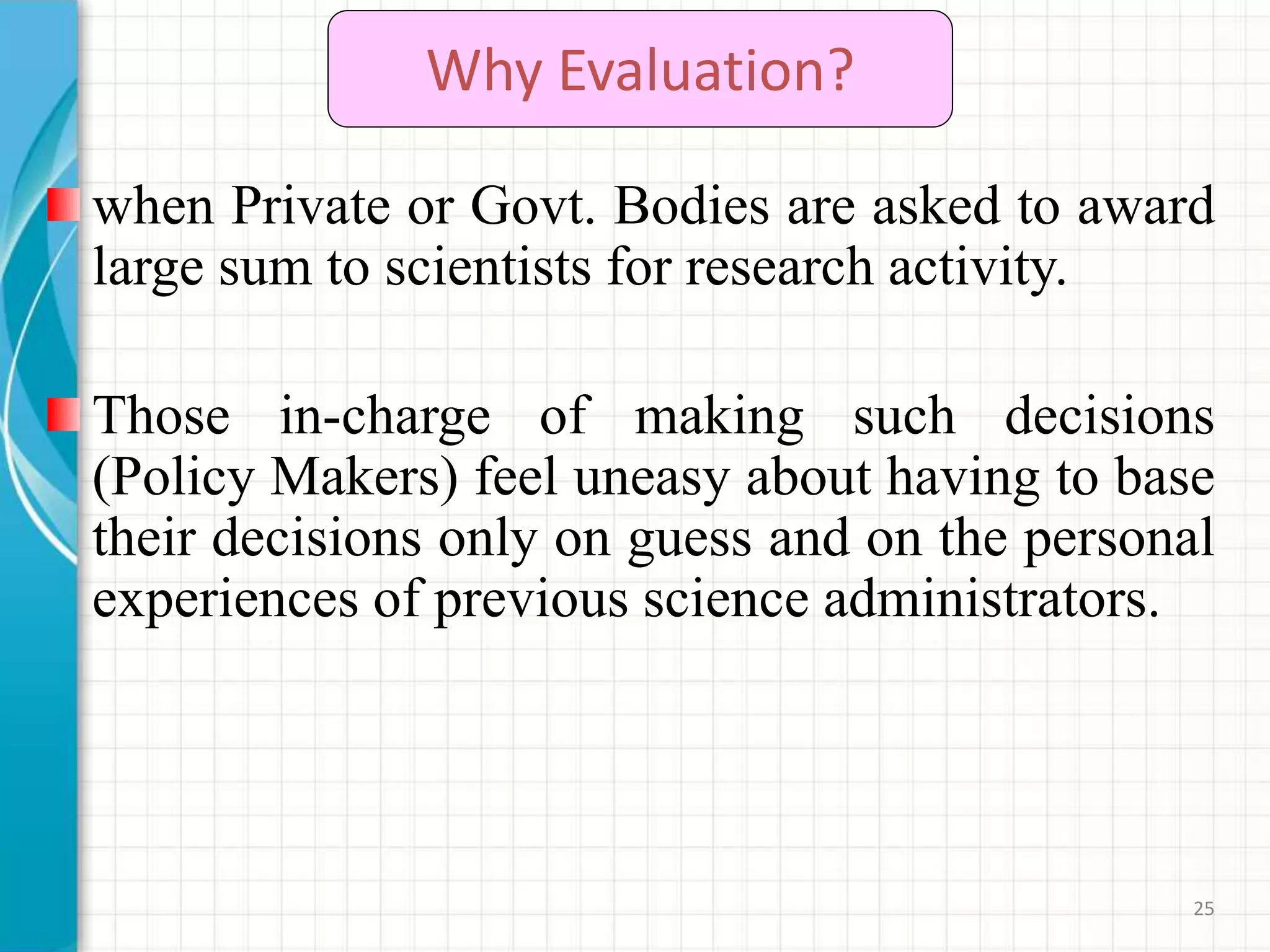25
Why Evaluation?
when Private or Govt. Bodies are asked to award
large sum to scientists for research activity.
Those in-charge of making such decisions
(Policy Makers) feel uneasy about having to base
their decisions only on guess and on the personal
experiences of previous science administrators.
 