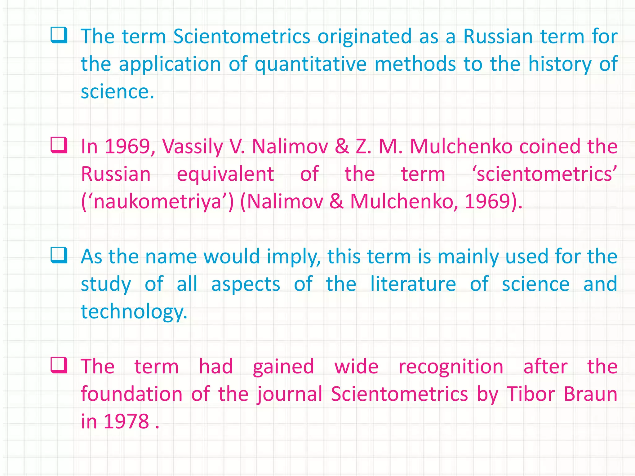  The term Scientometrics originated as a Russian term for
the application of quantitative methods to the history of
science.
 In 1969, Vassily V. Nalimov & Z. M. Mulchenko coined the
Russian equivalent of the term ‘scientometrics’
(‘naukometriya’) (Nalimov & Mulchenko, 1969).
 As the name would imply, this term is mainly used for the
study of all aspects of the literature of science and
technology.
 The term had gained wide recognition after the
foundation of the journal Scientometrics by Tibor Braun
in 1978 .
 