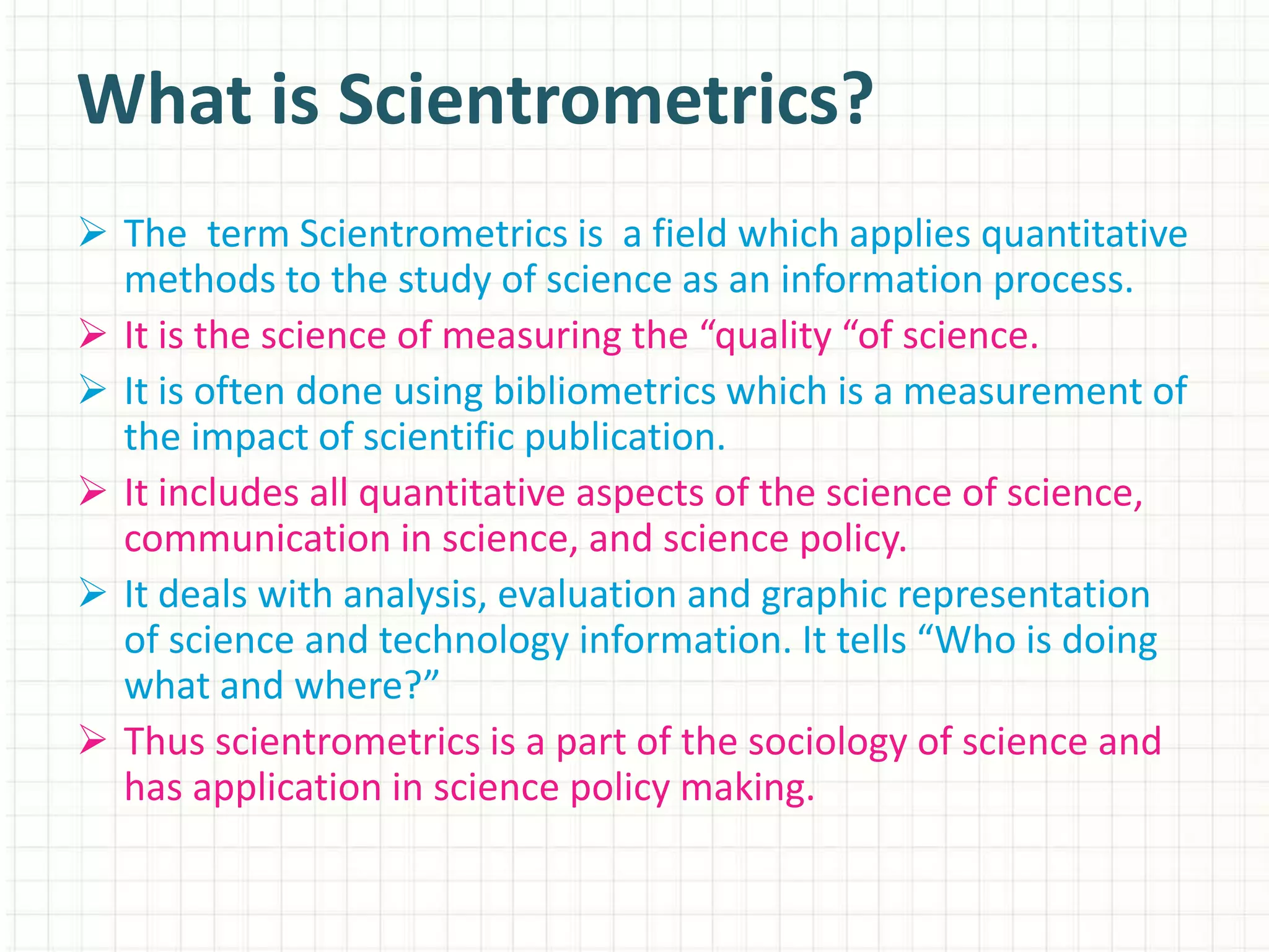  The term Scientrometrics is a field which applies quantitative
methods to the study of science as an information process.
 It is the science of measuring the “quality “of science.
 It is often done using bibliometrics which is a measurement of
the impact of scientific publication.
 It includes all quantitative aspects of the science of science,
communication in science, and science policy.
 It deals with analysis, evaluation and graphic representation
of science and technology information. It tells “Who is doing
what and where?”
 Thus scientrometrics is a part of the sociology of science and
has application in science policy making.
What is Scientrometrics?
 