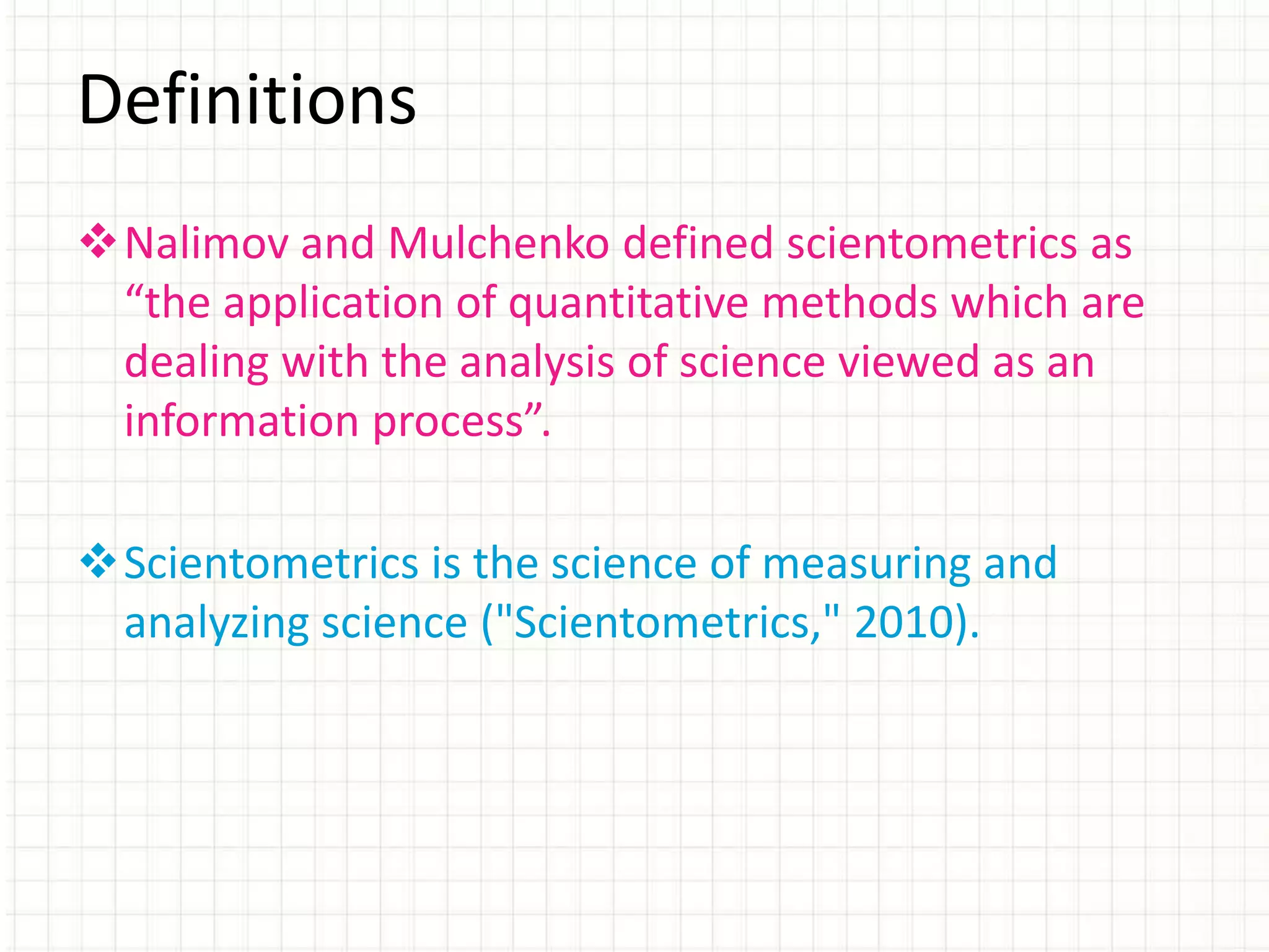 Nalimov and Mulchenko defined scientometrics as
“the application of quantitative methods which are
dealing with the analysis of science viewed as an
information process”.
Scientometrics is the science of measuring and
analyzing science ("Scientometrics," 2010).
Definitions
 