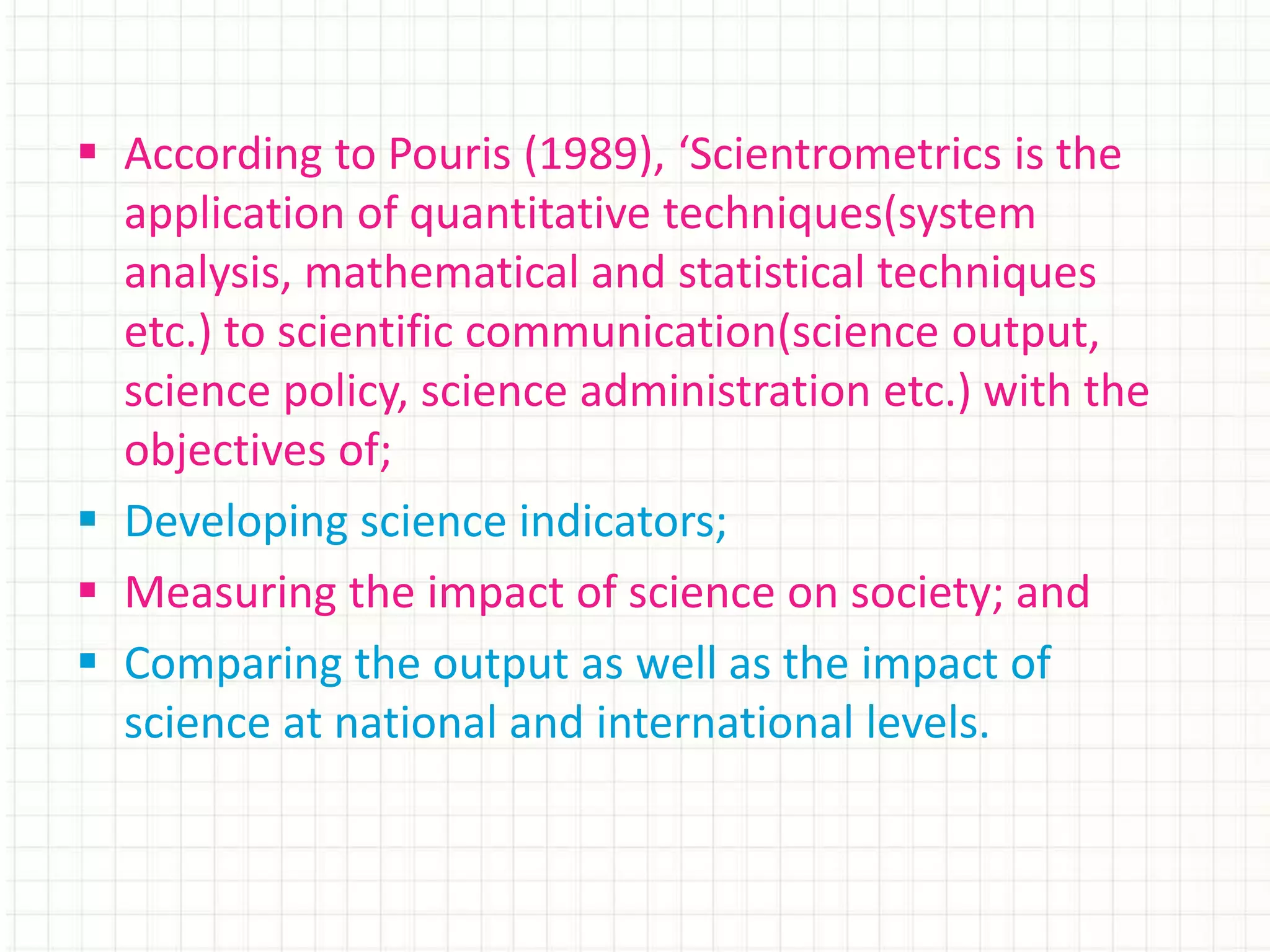  According to Pouris (1989), ‘Scientrometrics is the
application of quantitative techniques(system
analysis, mathematical and statistical techniques
etc.) to scientific communication(science output,
science policy, science administration etc.) with the
objectives of;
 Developing science indicators;
 Measuring the impact of science on society; and
 Comparing the output as well as the impact of
science at national and international levels.
 
