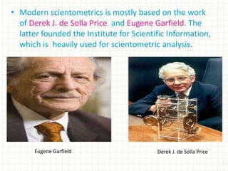 • Modern scientometrics is mostly based on the work
of Derek J. de Solla Price and Eugene Garfield. The
latter founded the Institute for Scientific Information,
which is heavily used for scientometric analysis.
Eugene Garfield Derek J. de Solla Price
 