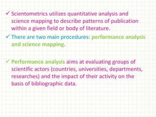  Scientometrics utilizes quantitative analysis and
science mapping to describe patterns of publication
within a given field or body of literature.
 There are two main procedures: performance analysis
and science mapping.
 Performance analysis aims at evaluating groups of
scientific actors (countries, universities, departments,
researches) and the impact of their activity on the
basis of bibliographic data.
 