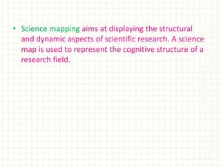 • Science mapping aims at displaying the structural
and dynamic aspects of scientific research. A science
map is used to represent the cognitive structure of a
research field.
 