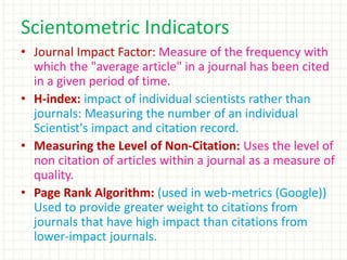 • Journal Impact Factor: Measure of the frequency with
which the "average article" in a journal has been cited
in a given period of time.
• H-index: impact of individual scientists rather than
journals: Measuring the number of an individual
Scientist's impact and citation record.
• Measuring the Level of Non-Citation: Uses the level of
non citation of articles within a journal as a measure of
quality.
• Page Rank Algorithm: (used in web-metrics (Google))
Used to provide greater weight to citations from
journals that have high impact than citations from
lower-impact journals.
Scientometric Indicators
 