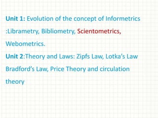 Unit 1: Evolution of the concept of Informetrics
:Librametry, Bibliometry, Scientometrics,
Webometrics.
Unit 2:Theory and Laws: Zipfs Law, Lotka’s Law
Bradford’s Law, Price Theory and circulation
theory
 