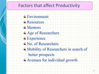 24
Factors that affect Productivity
Environment
Resources
Mentors
Age of Researchers
Experience
No. of Researchers
Mobility of Researchers in search of
better prospects
Avenues for individual growth
 