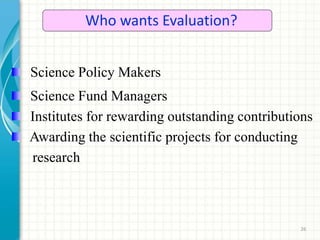 26
Who wants Evaluation?
Science Policy Makers
Science Fund Managers
Institutes for rewarding outstanding contributions
Awarding the scientific projects for conducting
research
 