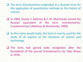 The term Scientometrics originated as a Russian term for
the application of quantitative methods to the history of
science.
 In 1969, Vassily V. Nalimov & Z. M. Mulchenko coined the
Russian equivalent of the term ‘scientometrics’
(‘naukometriya’) (Nalimov & Mulchenko, 1969).
 As the name would imply, this term is mainly used for the
study of all aspects of the literature of science and
technology.
 The term had gained wide recognition after the
foundation of the journal Scientometrics by Tibor Braun
in 1978 .
 
