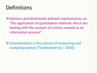 Nalimov and Mulchenko defined scientometrics as
“the application of quantitative methods which are
dealing with the analysis of science viewed as an
information process”.
Scientometrics is the science of measuring and
analyzing science ("Scientometrics," 2010).
Definitions
 