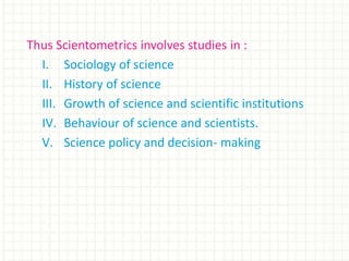 Thus Scientometrics involves studies in :
I. Sociology of science
II. History of science
III. Growth of science and scientific institutions
IV. Behaviour of science and scientists.
V. Science policy and decision- making
 