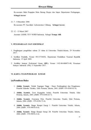 Riwayat Hidup
10
Re-asesmen Balai Pengujian Mutu Barang Ekspor dan Impor Departemen Perdagangan.
Sebagai Asesor
21. 7 – 8 Desember 2006
Re-asesmen PT. Sucofindo Laboratorium Cibitung. Sebagai Asesor.
22. 12 – 13 Maret 2007
Asesmen LSSML TUV NORD Indonesia. Sebagai Tenaga Ahli.
V. PENGHARGAAN DAN SERTIFIKAT
1. Penghargaan pengabdian selama 25 tahun di Universitas Trisakti-Jakarta, 29 November
2017.
2. Sertifikat Pendidik, Nomor 09115730456, Departemen Pendidikan Nasional Republik
Indonesia, 15 April 2009.
2. Sertifikat Insinyur Profesional Utama (IPU), Nomor 3-02-00-000073-00, Persatuan
Insinyur Indonesia (PII), 11 September 2017.
VI. KARYA TULIS/PUBLIKASI ILMIAH
(a)Penulisan Buku
1. Abduh, Syamsir, Teknik Tegangan Tinggi : Dasar Pembangkitan dan Pengukuran,
Penerbit Salemba Teknika, Edisi Pertama, Jakarta, 2001. (ISBN: 979-9549-01-9).
2. Abduh, Syamsir, Teori Kegagalan Isolasi, Penerbit Universitas Trisakti, Edisi
Pertama, Jakarta, 2003. (ISBN: 979-8398-63-7).
3. Abduh, Syamsir, Fenomena Petir, Penerbit Universitas Trisakti, Edisi Pertama,
Jakarta, 2004. (ISBN : 979-8398-73-4).
4. Abduh, Syamsir, Bunga Rampai Energi 1. Penerbit Universitas Trisakti, Jakarta,
2004. (ISBN : 979-99076-0-8).
5. Abduh, Syamsir, Bunga Rampai Energi 2B. Penerbit Universitas Trisakti, Jakarta,
2004. (ISBN : 979-99076-2-4).
 