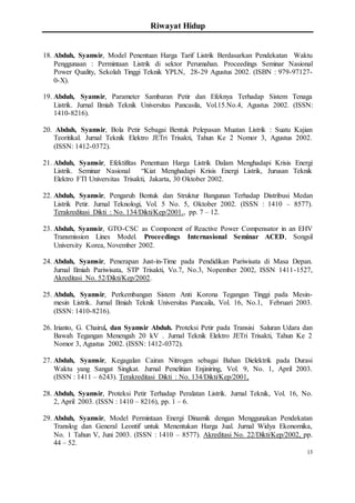 Riwayat Hidup
13
18. Abduh, Syamsir, Model Penentuan Harga Tarif Listrik Berdasarkan Pendekatan Waktu
Penggunaan : Permintaan Listrik di sektor Perumahan. Proceedings Seminar Nasional
Power Quality, Sekolah Tinggi Teknik YPLN, 28-29 Agustus 2002. (ISBN : 979-97127-
0-X).
19. Abduh, Syamsir, Parameter Sambaran Petir dan Efeknya Terhadap Sistem Tenaga
Listrik. Jurnal Ilmiah Teknik Universitas Pancasila, Vol.15.No.4, Agustus 2002. (ISSN:
1410-8216).
20. Abduh, Syamsir, Bola Petir Sebagai Bentuk Pelepasan Muatan Listrik : Suatu Kajian
Teoritikal. Jurnal Teknik Elektro JETri Trisakti, Tahun Ke 2 Nomor 3, Agustus 2002.
(ISSN: 1412-0372).
21. Abduh, Syamsir, Efektifitas Penentuan Harga Listrik Dalam Menghadapi Krisis Energi
Listrik. Seminar Nasional “Kiat Menghadapi Krisis Energi Listrik, Jurusan Teknik
Elektro FTI Universitas Trisakti, Jakarta, 30 Oktober 2002.
22. Abduh, Syamsir, Pengaruh Bentuk dan Struktur Bangunan Terhadap Distribusi Medan
Listrik Petir. Jurnal Teknologi, Vol. 5 No. 5, Oktober 2002. (ISSN : 1410 – 8577).
Terakreditasi Dikti : No. 134/Dikti/Kep/2001., pp. 7 – 12.
23. Abduh, Syamsir, GTO-CSC as Component of Reactive Power Compensator in an EHV
Transmission Lines Model. Proceedings Internasional Seminar ACED, Songsil
University Korea, November 2002.
24. Abduh, Syamsir, Penerapan Just-in-Time pada Pendidikan Pariwisata di Masa Depan.
Jurnal Ilmiah Pariwisata, STP Trisakti, Vo.7, No.3, Nopember 2002, ISSN 1411-1527,
Akreditasi No. 52/Dikti/Kep/2002.
25. Abduh, Syamsir, Perkembangan Sistem Anti Korona Tegangan Tinggi pada Mesin-
mesin Listrik. Jurnal Ilmiah Teknik Universitas Pancaila, Vol. 16, No.1, Februari 2003.
(ISSN: 1410-8216).
26. Irianto, G. Chairul, dan Syamsir Abduh. Proteksi Petir pada Transisi Saluran Udara dan
Bawah Tegangan Menengah 20 kV . Jurnal Teknik Elektro JETri Trisakti, Tahun Ke 2
Nomor 3, Agustus 2002. (ISSN: 1412-0372).
27. Abduh, Syamsir, Kegagalan Cairan Nitrogen sebagai Bahan Dielektrik pada Durasi
Waktu yang Sangat Singkat. Jurnal Penelitian Enjiniring, Vol. 9, No. 1, April 2003.
(ISSN : 1411 – 6243). Terakreditasi Dikti : No. 134/Dikti/Kep/2001,
28. Abduh, Syamsir, Proteksi Petir Terhadap Peralatan Listrik. Jurnal Teknik, Vol. 16, No.
2, April 2003. (ISSN : 1410 – 8216), pp. 1 – 6.
29. Abduh, Syamsir, Model Permintaan Energi Dinamik dengan Menggunakan Pendekatan
Translog dan General Leontif untuk Menentukan Harga Jual. Jurnal Widya Ekonomika,
No. 1 Tahun V, Juni 2003. (ISSN : 1410 – 8577). Akreditasi No. 22/Dikti/Kep/2002, pp.
44 – 52.
 