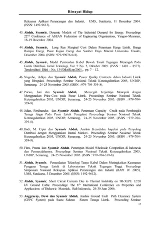 Riwayat Hidup
15
Rekayasa Aplikasi Perancangan dan Industri, UMS, Surakarta, 11 Desember 2004.
(ISSN: 1492-9612).
43. Abduh, Syamsir, Dynamic Models of The Industrial Demand for Energy. Proceedings
22nd Conference of ASEAN Federation of Engineering Organizations, Yangon-Myanmar,
18-19 Desember 2004.
44. Abduh, Syamsir, Long Run Marginal Cost Dalam Penentuan Harga Listrik. Bunga
Rampai Energi, Pusat Kajian Energi dan Sumber Daya Mineral Universitas Trisakti,
Desember 2004. (ISBN: 979-99076-0-8).
45. Abduh, Syamsir, Model Pentanahan Kabel Bawah Tanah Tegangan Menengah Pada
Gardu Distribusi. Jurnal Teknologi, Vol. 5 No. 5, Oktober 2005. (ISSN : 1410 – 8577).
Terakreditasi Dikti : No. 134/Dikti/Kep/2001., pp. 7 – 12.
46. Nugroho, Adityo dan Syamsir Abduh, Power Quality Contracts dalam Industri Listrik
yang Diregulasi. Proceedings Seminar Nasional Teknik Ketenagalistrikan 2005, UNDIP,
Semarang, 24-25 November 2005. (ISBN : 979-704-339-8).
47. Purwo, Juni dan Syamsir Abduh, Mencegah Terjadinya Monopoli dengan
Menggunakan Price-Cost pada Pasar Listrik. Proceedings Seminar Nasional Teknik
Ketenagalistrikan 2005, UNDIP, Semarang, 24-25 November 2005. (ISBN : 979-704-
339-8).
48. Julian, Ferdinandus dan Syamsir Abduh, Penentuan Capacity Credit pada Pembangkit
Tenaga Angin Pada Pasar Listrik Teregulasi. Proceedings Seminar Nasional Teknik
Ketenagalistrikan 2005, UNDIP, Semarang, 24-25 November 2005. (ISBN : 979-704-
339-8).
49. Budi, M. Cipto dan Syamsir Abduh, Analisis Keandalan Inspeksi pada Penyulang
Distribusi dengan Menggunakan Rantai Markov. Proceedings Seminar Nasional Teknik
Ketenagalistrikan 2005, UNDIP, Semarang, 24-25 November 2005. (ISBN : 979-704-
339-8).
50. Fitra, Prama dan Syamsir Abduh. Penerapan Model Wholesale Competition di Indonesia
dan Permasalahannya. Proceedings Seminar Nasional Teknik Ketenagalistrikan 2005,
UNDIP, Semarang, 24-25 November 2005. (ISBN : 979-704-339-8).
51. Abduh, Syamsir, Pemanfaatan Teknologi Tanpa Kabel Dalam Meningkatkan Keamanan
Pengguna Tenaga Listrik di Laboratorium Teknik Tegangan Tinggi. Proceedings
Simposium Nasional Rekayasa Aplikasi Perancangan dan Industri (RAPI IV 2005),
UMS, Surakarta, 3 Desember 2005. (ISSN: 1492-9612).
52. Abduh, Syamsir, Short Circuit Currents Due to Thermal Instability on TR-XLPE 12/20
kV Ground Cable. Proceedings: The 8th International Conference on Properties and
Applications of Dielectric Materials, Bali-Indonesia, 26-30 June 2006.
53. Anggraeny, Dewi dan Syamsir Abduh, Analisis Ground Fault Path Clearance System
(GFPC System) pada Suatu Saluran Sistem Tenaga Listrik. Proceeding Seminar
 