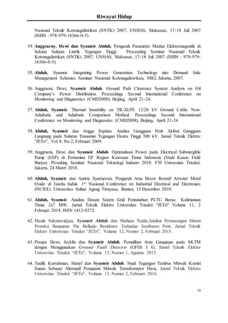 Riwayat Hidup
16
Nasional Teknik Ketenagalistrikan (SNTK) 2007, UNHAS, Makassar, 17-18 Juli 2007
(ISBN : 978-979-16366-0-5).
54. Anggraeny, Dewi dan Syamsir Abduh, Pengaruh Parameter Medan Elektromagentik di
Sekitar Saluran Listrik Tegangan Tinggi. Proceeding Seminar Nasional Teknik
Ketenagalistrikan (SNTK) 2007, UNHAS, Makassar, 17-18 Juli 2007 (ISBN : 978-979-
16366-0-5).
55. Abduh, Syamsir. Integrating Power Generation Technology into Demand Side
Management Schemes. Seminar Nasional Ketenagalistrikan, MKI, Jakarta, 2007.
56. Anggraeni, Dewi, Syamsir Abduh. Ground Path Clearence System Analysis on Oil
Company’s Power Distribution. Proceedings Second International Conference on
Monitoring and Diagnostics (CMD2008), Beijing, April 21-24.
57. Abduh, Syamsir. Thermal Instability on TR-XLPE 12/20 kV Ground Cable: Non-
Adiabatic and Adiabatic Comparison Method. Proceedings Second International
Conference on Monitoring and Diagnostics (CMD2008), Beijing, April 21-24.
58. Abduh, Syamsir dan Angga Septian. Analisa Gangguan Petir Akibat Gangguan
Langsung pada Saluran Transmisi Tegangan Ekstra Tinggi 500 kV. Jurnal Teknik Elektro
”JETri”, Vol 8. No.2, Februari 2009.
59. Anggraeni, Dewi dan Syamsir Abduh. Optimalisasi Power pada Electrical Submergible
Pump (ESP) di Pertamina EP Region Kawasan Timur Indonesia (Studi Kasus: Field
Bunyu). Prosiding Seminar Nasional Teknologi Industri 2010. FTI Universitas Trisakti,
Jakarta, 24 Maret 2010.
60. Abduh, Syamsir dan Andrie Syatriawan. Pengaruh Arus Bocor Resistif Arrester Metal
Oxide di Gardu Induk. 1st Nasional Conference on Industrial Electrical and Electronics
(NCIEE). Universitas Sultan Ageng Tirtayasa, Banten, 15 Desember 2010.
61. Abduh, Syamsir. Analisis Desain Sistem Grid Pentanahan PLTU Berau Kalimantan
Timur 2x7 MW. Jurnal Teknik Elektro Universitas Trisakti “JETri” Volume 11, 2
Februari 2014. ISSN 1412-0372.
62. Maula Sukmawidjaja, Syamsir Abduh dan Shahnaz Nadia.Analisis Perancangan Sistem
Proteksi Bangunan The Bellagio Residence Terhadap Sambaran Petir, Jurnal Teknik
Elektro Universitas Trisakti “JETri”, Volume 12, Nomor 2, Februari 2015.
63. Praspa Dewi, Jecklin dan Syamsir Abduh. Pemulihan Arus Gangguan pada SKTM
dengan Menggunakan Ground Fault Detector (GFD) 3 G, Jurnal Teknik Elektro
Universitas Trisakti “JETri”, Volume 13, Nomor 1, Agustus 2015.
64. Taufik Kurrahman, Harief dan Syamsir Abduh. Studi Tegangan Tembus Minyak Kemiri
Sunan Sebagai Alternatif Pengganti Minyak Transformator Daya, Jurnal Teknik Elektro
Universitas Trisakti “JETri”, Volume 13, Nomor 2, Februari 2016.
 