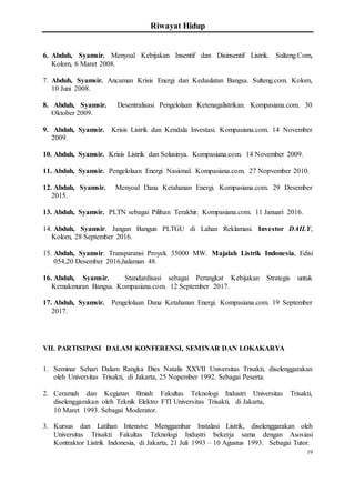 Riwayat Hidup
19
6. Abduh, Syamsir. Menyoal Kebijakan Insentif dan Disinsentif Listrik. Sulteng.Com,
Kolom, 6 Maret 2008.
7. Abduh, Syamsir. Ancaman Krisis Energi dan Kedaulatan Bangsa. Sulteng.com. Kolom,
10 Juni 2008.
8. Abduh, Syamsir. Desentralisasi Pengelolaan Ketenagalistrikan. Kompasiana.com. 30
Oktober 2009.
9. Abduh, Syamsir. Krisis Listrik dan Kendala Investasi. Kompasiana.com. 14 November
2009.
10. Abduh, Syamsir. Krisis Listrik dan Solusinya. Kompasiana.com. 14 November 2009.
11. Abduh, Syamsir. Pengelolaan Energi Nasional. Kompasiana.com. 27 Nopvember 2010.
12. Abduh, Syamsir. Menyoal Dana Ketahanan Energi. Kompasiana.com. 29 Desember
2015.
13. Abduh, Syamsir. PLTN sebagai Pilihan Terakhir. Kompasiana.com. 11 Januari 2016.
14. Abduh, Syamsir. Jangan Bangun PLTGU di Lahan Reklamasi. Investor DAILY,
Kolom, 28 September 2016.
15. Abduh, Syamsir. Transparansi Proyek 35000 MW. Majalah Listrik Indonesia, Edisi
054,20 Desember 2016,halaman 48.
16. Abduh, Syamsir. Standardisasi sebagai Perangkat Kebijakan Strategis untuk
Kemakmuran Bangsa. Kompasiana.com. 12 September 2017.
17. Abduh, Syamsir. Pengelolaan Dana Ketahanan Energi. Kompasiana.com. 19 September
2017.
VII. PARTISIPASI DALAM KONFERENSI, SEMINAR DAN LOKAKARYA
1. Seminar Sehari Dalam Rangka Dies Natalis XXVII Universitas Trisakti, diselenggarakan
oleh Universitas Trisakti, di Jakarta, 25 Nopember 1992. Sebagai Peserta.
2. Ceramah dan Kegiatan Ilmiah Fakultas Teknologi Industri Universitas Trisakti,
diselenggarakan oleh Teknik Elektro FTI Universitas Trisakti, di Jakarta,
10 Maret 1993. Sebagai Moderator.
3. Kursus dan Latihan Intensive Menggambar Instalasi Listrik, diselenggarakan oleh
Universitas Trisakti Fakultas Teknologi Industri bekerja sama dengan Asosiasi
Kontraktor Listrik Indonesia, di Jakarta, 21 Juli 1993 – 10 Agustus 1993. Sebagai Tutor.
 
