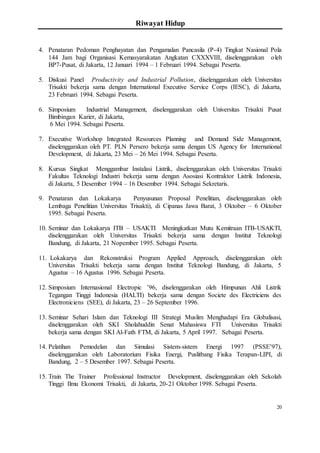 Riwayat Hidup
20
4. Penataran Pedoman Penghayatan dan Pengamalan Pancasila (P-4) Tingkat Nasional Pola
144 Jam bagi Organisasi Kemasyarakatan Angkatan CXXXVIII, diselenggarakan oleh
BP7-Pusat, di Jakarta, 12 Januari 1994 – 1 Februari 1994. Sebagai Peserta.
5. Diskusi Panel Productivity and Industrial Pollution, diselenggarakan oleh Universitas
Trisakti bekerja sama dengan International Executive Service Corps (IESC), di Jakarta,
23 Februari 1994. Sebagai Peserta.
6. Simposium Industrial Management, diselenggarakan oleh Universitas Trisakti Pusat
Bimbingan Karier, di Jakarta,
6 Mei 1994. Sebagai Peserta.
7. Executive Workshop Integrated Resources Planning and Demand Side Management,
diselenggarakan oleh PT. PLN Persero bekerja sama dengan US Agency for International
Development, di Jakarta, 23 Mei – 26 Mei 1994. Sebagai Peserta.
8. Kursus Singkat Menggambar Instalasi Listrik, diselenggarakan oleh Universitas Trisakti
Fakultas Teknologi Industri bekerja sama dengan Asosiasi Kontraktor Listrik Indonesia,
di Jakarta, 5 Desember 1994 – 16 Desember 1994. Sebagai Sekretaris.
9. Penataran dan Lokakarya Penyusunan Proposal Penelitian, diselenggarakan oleh
Lembaga Penelitian Universitas Trisakti), di Cipanas Jawa Barat, 3 Oktober – 6 Oktober
1995. Sebagai Peserta.
10. Seminar dan Lokakarya ITB – USAKTI Meningkatkan Mutu Kemitraan ITB-USAKTI,
diselenggarakan oleh Universitas Trisakti bekerja sama dengan Institut Teknologi
Bandung, di Jakarta, 21 Nopember 1995. Sebagai Peserta.
11. Lokakarya dan Rekonstruksi Program Applied Approach, diselenggarakan oleh
Universitas Trisakti bekerja sama dengan Institut Teknologi Bandung, di Jakarta, 5
Agustus – 16 Agustus 1996. Sebagai Peserta.
12. Simposium Internasional Electropic ’96, diselenggarakan oleh Himpunan Ahli Listrik
Tegangan Tinggi Indonesia (HALTI) bekerja sama dengan Societe des Electriciens des
Electroniciens (SEE), di Jakarta, 23 – 26 September 1996.
13. Seminar Sehari Islam dan Teknologi III Strategi Muslim Menghadapi Era Globalisasi,
diselenggarakan oleh SKI Sholahuddin Senat Mahasiswa FTI Universitas Trisakti
bekerja sama dengan SKI Al-Fath FTM, di Jakarta, 5 April 1997. Sebagai Peserta.
14. Pelatihan Pemodelan dan Simulasi Sistem-sistem Energi 1997 (PSSE’97),
diselenggarakan oleh Laboratorium Fisika Energi, Puslitbang Fisika Terapan-LIPI, di
Bandung, 2 – 5 Desember 1997. Sebagai Peserta.
15. Train The Trainer Professional Instructor Development, diselenggarakan oleh Sekolah
Tinggi Ilmu Ekonomi Trisakti, di Jakarta, 20-21 Oktober 1998. Sebagai Peserta.
 