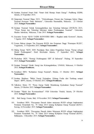 Riwayat Hidup
26
88. Seminar Nasional Smart Grid: “Smart Grid Menuju Smart Energy”. Puslitbang ESDM,
Jakarta, 25 Nopember 2014.
89. Simposium Nasional Migas 2015, ’’Perkembangan, Potensi dan Tantangan Sektor Migas
Nasional Kawasan Timur Indonesia’’, Universitas Hasanuddin, Makassar, 25 Februari
2015. Sebagai Narasumber.
90. Seminar Nasional Teknik Ketenagalistrikan dan Teknologi Informasi (SNTKTI) 2015,
’’Peran Energi dan Teknologi Informasi dalam Pembangunan Nasional’’. Universitas
Muslim Indonesia, Makassar, 5 Juni 2015. Sebagai Narasumber.
91. Executive Forum “QUO VADIS KONVERSI BBG - Regulasi untuk Konversi”, Jakarta,
7 Agustus 2015. Sebagai Narasumber.
92. Forum Diskusi dengan Tim Penyusun RUEN dan Perguruan Tinggi “Penetapan RUEN”,
Yogyakarta, 3-5 September 2015. Sebagai Narasumber.
93. Dialog Energi: “KEN 2050 Paradigma Baru dalam Pengelolaan Energi, "Energi sebagai
Modal Pembangunan”, Hotel Borobudur Jakarta, 17 September 2015. Sebagai
Narasumber.
94. Workshop DEN: “Strategi Pembangunan EBT di Indonesia”. Padang, 30 September
2015. Sebagai Narasumber.
95. Seminar Nasional Teknik Energi dan Ketenagalistrikan, UNHAS, Makassar, 8 Oktober
2015. Sebagai Pembicara.
96. Sosialisasi DEN: “Kebijakan Energi Nasional”, Medan, 13 Oktober 2015. Sebagai
Narasumber.
97. Seminar Batubara: "Briket Energi Terjangkau, Peluang Usaha dari Tambang sampai
Dapur", BPPT, Jakarta, 15 Oktober 2015. Sebagai Pembicara.
98. Talkshow Metro TV “Peran Energi Nuklir Mendukung Kedaulatan Energi Nasional”
Jakarta, 23 Oktober 2015. Sebagai Narasumber.
99. Seminar ”Hijrah dan Kewirausahaan”. FEB Universitas Trisakti, Jakarta, 29 Oktober
2015. Sebagai Narasumber.
100. Bali Energy Forum, Bali, 19 November 2015. Sebagai Narasumber.
101. Sosialisasi DEN: “Percepatan Daerah dalam menyusun RUED sebagai Implementasi
Peraturan Pemerintah No. 79 Tahun 2014 tentang Kebijakan Energi Nasional (KEN)”,
Sorong, 24 November 2015. Sebagai Narasumber.
102. Sosialisasi DEN: “Percepatan Daerah dalam Menyusun RUED sebagai Implementasi
Peraturan Pemerintah No. 79 Tahun 2014 tentang Kebijakan Energi Nasional (KEN)”,
Balikpapan, 3 Desember 2015. Sebagai Narasumber.
 