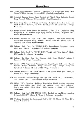 Riwayat Hidup
28
119. Seminar Energi Baru dan Terbarukan ”Pemanfaatan EBT sebagai Solusi Krisis Energi
Sumatra”.ITERA, Lampung, 4 Oktober 2016. Sebagai Keynote Speaker.
120. Sosialisasi Rencana Umum Energi Nasional di Wilayah Timur Indonesia, Dewan
Energi Nasional, Makassar, 11 Oktober 2016. Sebagai Narasumber.
121. Focus Group Discussion ”Peluang dan Tantangan Kebijakan Ekstensifikasi Cukai pada
BBM, Kendaraan Bermotor, dan Plastik, INDEF, Jakarta, 12 Oktober 2016. Sebagai
Narasumber.
122. Seminar Nasional Teknik Elektro dan Informatika (SNTEI 2016) ”Ketersediaan Energi
Menghadapi MEA”, Politeknik Negeri Ujung Pandang, Makassar, 3 Nopember 2016.
Sebagai Keynote Speaker.
123. Seminar Nasional dan Expo 2016: ”Peran Perguruan Tinggi dalam Mendukung
Implementasi Kebijakan Energi Nasional”, Medan, Universitas Sumatra Utara, 8
Nopember 2016. Sebagai Keynote Speaker.
124. Talkshow Radio Pro-3 FM “ENERGI KITA: “Pengembangan Pembangkit Listrik
Panas Bumi”, Jakarta, 13 Nopember 2016. Sebagai Narasumber
125. Talkshow Radio Pro-3 FM “ENERGI KITA: “Subsidi Listrik Tepat Sasaran”, Jakarta,
27 Nopember 2016. Sebagai Narasumber.
126. Talkshow TV Berita Satu “Hot Economy: Listrik Belum Merdeka”, Jakarta, 6
Desember 2016. Sebagai Narasumber.
127. Seminar LPPH ”Optimalisasi Penyelenggaraan Pengembangan EBT dalam Regulasi
Nasional Menuju Ketahanan Energi Indonesia Yang Berdaya Saing dan
Berkelanjutan”, Jakarta, 8 Desember 2016. Sebagai Narasumber.
128. Talkshow Radio Pro-3 FM “ENERGI KITA: “Skema Kontrak Gross Split”, Jakarta, 22
Januari 2017. Sebagai Narasumber.
129. The International Renewable Energy Agency (IRENA) Summit 2017, Abudhabi-UEA,
22-25 January 2017. Delegation of the Republic of Indonesia.
130. Diskusi (FGD) ”Menyorot Kebijakan Pemerintahan Jokowi terhadap Pengembang
Listrik Swasta dalam Proyek 35000 MW khususnya Proyek Listrik Terintegrasi”
Energy and Mining Editor Society (E2S), Jakarta, 26 Januari 2017. Sebagai
Narasumber.
131. Talkshow Radio Pro-3 FM “ENERGI KITA: “Regulasi yang mendukung tercapainya
Program 35000 MW”, Jakarta, 12 Februari 2017. Sebagai Narasumber.
132. Workshop Sosialisasi dan Implementasi RUEN, DEN-RI, Jakarta, 13 Maret 2017.
Sebagai Narasumber.
 