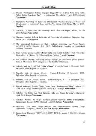 Riwayat Hidup
29
133. Diskusi ”Pembangunan Saluran Tegangan Tinggi (SUTT) di Desa Kota Baru, Telok
Sebon-Bintan, Kepulauan Riau” , Ombudsman RI, Jakarta, 7 April 2017. Sebagai
Narasumber.
134. International Workshop on Peace and Development ”Nuclear Energy for Peace and
Development in Indonesia”, PAM and PAPTI, Sorong-West Papua, May 3, 2017.
Speaker.
135. Talkshow TV Berita Satu “Hot Economy: Atasi Krisis Hulu Migas”, Jakarta, 26 Mei
2017. Sebagai Narasumber.
136. Mid-term Meeting ASEAN Federation of Engineering Organizations, Singapore, July,
16-19, 2017. PII Delegations.
137. The International Conference on High Volatage Engineering and Power System
(ICHVEPS 2017), October 2-5, 2017, Bali-Indonesia. Member of International
Advisory Committee.
138. Ujian Terbuka promosi doktor (Umar Katu) ilmu Teknik Fakultas Teknik Universitas
Hasanuddin, 16 Oktober 2017, Kampus Gowa. Sebagai Penguji Eksternal.
139. IEA Ministrial Meeting ”Bolstering energy security for sustainable global growth”
Paris, 7-8 November 2017. Delegation of the Republic of Indonesia.
140. Scientific Visit on Naval Tech ”Tidal Energy”. Cieborgh-French, 9 November 2017.
Delegation of the Republic of Indonesia.
141. Scientific Visit on Nuclear Power. Flamanville-French, 10 November 2017.
Delegation of the Republic of Indonesia.
142. Scientific Visit on Nuclear Power. Fukushima-Japan, 6 - 16 December 2017.
Delegation of the Republic of Indonesia.
143. Diskusi Kelompok Terarah ”Masa Depan Bisnis Pembangunan Kilang”. Jakarta, 12
April 2018. Energy and Mining Editor Society (E2S). Sebagai Narasumber.
144. Talkshow TV Berita Satu “Hot Economy: Ada apa dengan Pertamina”, Jakarta, 23
April 2018. Sebagai Narasumber.
145. Talkshow Kompas TV ”Sapa Indonesia Malam: Waspada SPBU Curang!Modus
Pengurangan Takaran BBM”, Jakarta, 2 Mei 2018. Sebagai Narasumber.
146. Workshop ”Peta Jalan Energi Nasional dan Pengarusutamaan Sumber Energi
Terbarukan” Mongabay, Jakarta, 8 Mei 2018. Sebagai Narasumber.
147. Focus Group Discussion ’’RUPTL 2018-2027’’ DPD-RI, Medan, 9 Mei 2018. Sebagai
Narasumber.
 
