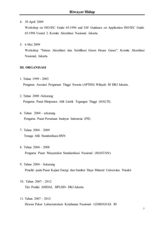Riwayat Hidup
3
4. 30 April 2009
Workshop on ISO/IEC Guide 65:1996 and IAF Guidance on Application ISO/IEC Guide
65:1996 Ussied 2. Komite Akreditasi Nasional. Jakarta.
5. 6 Mei 2009
Workshop ”Sistem Akreditasi dan Sertifikasi Green House Gases”. Komite Akreditasi
Nasional, Jakarta.
III. ORGANISASI
1. Tahun 1999 - 2003
Pengurus Asosiasi Perguruan Tinggi Swasta (APTISI) Wilayah III DKI Jakarta.
2. Tahun 2000 -Sekarang
Pengurus Pusat Himpunan Ahli Listrik Tegangan Tinggi (HALTI).
6. Tahun 2004 – sekarang
Pengurus Pusat Persatuan Insinyur Indonesia (PII)
7. Tahun 2004 – 2009
Tenaga Ahli Standardisasi-BSN
8. Tahun 2004 – 2008
Pengurus Pusat Masyarakat Standardisasi Nasional (MASTAN)
9. Tahun 2004 – Sekarang
Peneliti pada Pusat Kajian Energi dan Sumber Daya Mineral Universitas Trisakti
10. Tahun 2007 – 2012
Tim Penilai AMDAL BPLHD- DKI Jakarta
11. Tahun 2007 – 2012
Dewan Pakar Labaoratorium Ketahanan Nasional- LEMHANAS RI
 