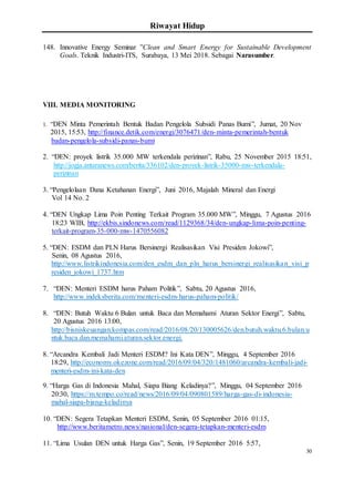 Riwayat Hidup
30
148. Innovative Energy Seminar ”Clean and Smart Energy for Sustainable Development
Goals. Teknik Industri-ITS, Surabaya, 13 Mei 2018. Sebagai Narasumber.
VIII. MEDIA MONITORING
1. “DEN Minta Pemerintah Bentuk Badan Pengelola Subsidi Panas Bumi”, Jumat, 20 Nov
2015, 15:53, http://finance.detik.com/energi/3076471/den-minta-pemerintah-bentuk
badan-pengelola-subsidi-panas-bumi
2. “DEN: proyek listrik 35.000 MW terkendala perizinan”, Rabu, 25 November 2015 18:51,
http://jogja.antaranews.com/berita/336102/den-proyek-listrik-35000-mw-terkendala-
perizinan
3. “Pengelolaan Dana Ketahanan Energi”, Juni 2016, Majalah Mineral dan Energi
Vol 14 No. 2
4. “DEN Ungkap Lima Poin Penting Terkait Program 35.000 MW”, Minggu, 7 Agustus 2016
18:23 WIB, http://ekbis.sindonews.com/read/1129368/34/den-ungkap-lima-poin-penting-
terkait-program-35-000-mw-1470556082
5. “DEN: ESDM dan PLN Harus Bersinergi Realisasikan Visi Presiden Jokowi”,
Senin, 08 Agustus 2016,
http://www.listrikindonesia.com/den_esdm_dan_pln_harus_bersinergi_realisasikan_visi_p
residen_jokowi_1737.htm
7. “DEN: Menteri ESDM harus Paham Politik”, Sabtu, 20 Agustus 2016,
http://www.indeksberita.com/menteri-esdm-harus-paham-politik/
8. “DEN: Butuh Waktu 6 Bulan untuk Baca dan Memahami Aturan Sektor Energi”, Sabtu,
20 Agustus 2016 13:00,
http://bisniskeuangan.kompas.com/read/2016/08/20/130005626/den.butuh.waktu.6.bulan.u
ntuk.baca.dan.memahami.aturan.sektor.energi.
8. “Arcandra Kembali Jadi Menteri ESDM? Ini Kata DEN”, Minggu, 4 September 2016
18:29, http://economy.okezone.com/read/2016/09/04/320/1481060/arcandra-kembali-jadi-
menteri-esdm-ini-kata-den
9. “Harga Gas di Indonesia Mahal, Siapa Biang Keladinya?”, Minggu, 04 September 2016
20:30, https://m.tempo.co/read/news/2016/09/04/090801589/harga-gas-di-indonesia-
mahal-siapa-biang-keladinya
10. “DEN: Segera Tetapkan Menteri ESDM, Senin, 05 September 2016 01:15,
http://www.beritametro.news/nasional/den-segera-tetapkan-menteri-esdm
11. “Lima Usulan DEN untuk Harga Gas”, Senin, 19 September 2016 5:57,
 