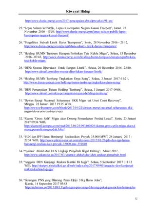 Riwayat Hidup
32
http://www.dunia-energi.com/2017-pencapaian-ebt-diproyeksi-91-gw/
25. “Lepas Saham ke Publik, Lepas Kesempatan Negara Kuasai Freeport”, Jumat, 25
November 2016 - 15:59, http://www.dunia-energi.com/lepas-saham-publik-lepas-
kesempatan-negara-kuasai-freeport/
26. “Pengalihan Subsidi Listrik Harus Transparan”, Senin, 28 November 2016 - 21:12,
http://www.dunia-energi.com/pengalihan-subsidi-listrik-harus-transparan/
27. “Holding BUMN Tumpuan Harapan Perbaikan Tata Kelola Migas”, Selasa, 13 Desember
2016 - 07:42, http://www.dunia-energi.com/holding-bumn-tumpuan-harapan-perbaikan-
tata-kelola-migas/
28. “DEN: Swasta Diperlukan Untuk Bangun Listrik”, Selasa, 20 Desember 2016- 23:40,
http://www.aktual.com/den-swasta-diperlukan-bangun-listrik/
29. “Holding BUMN Tambang Tingkatkan Daya Saing”, Selasa, 3 Januari 2017-11:21,
http://www.dunia-energi.com/holding-bumn-tambang-tingkatkan-daya-saing/
30. “DEN Pertanyakan Tujuan Holding Tambang”, Selasa, 3 Januari 2017-09:08,
http://www.aktual.com/den-pertanyakan-tujuan-holding-tambang/
31. “Dewan Energi Nasional: Seharusnya SKK Migas tak Urusi Coast Recovery”,
Minggu, 22 Januari 2017 19:15 WIB,
http://www.tribunnews.com/bisnis/2017/01/22/dewan-energi-nasional-seharusnya-skk-
migas-tak-urusi-coast-recovery
32. “Skema "Gross Split" Migas akan Dorong Pemanfaatan Produk Lokal”, Senin, 23 Januari
2017 09:34 WIB,
http://ekonomi.kompas.com/read/2017/01/23/093400826/skema.gross.split.migas.akan.d
orong.pemanfaatan.produk.lokal
33. “PLN dan IPP Harus Bersinergi Realisasikan Proyek 35.000 MW”, 26 Januari, 2017 -
22:54 WIB, http://www.pikiran-rakyat.com/ekonomi/2017/01/26/pln-dan-ipp-harus-
bersinergi-realisasikan-proyek-35000-mw-391840
34. “Syamsir Abduh dari DEN Ungkap Penyebab Ilegal Drilling”, Maret 2017,
http://www.sekarang.ga/2017/03/syamsir-abduh-dari-den-ungkap-penyebab.html
35. “Anggota DEN Kunjungi Reaktor Kartini Di Jogja”, Selasa, 5 September 2017 | 11:12
WIB, http://risetpro.ristekdikti.go.id/web/index.php/2017/09/05/anggota-den-kunjungi-
reaktor-kartini-di-jogja/
36. “Golongan PNS yang Dilarang Pakai Elpiji 3 Kg Harus Jelas”,
Kamis, 14 September 2017 03:43
http://m.harnas.co/2017/09/13/golongan-pns-yang-dilarang-pakai-gas-melon-harus-jelas
 
