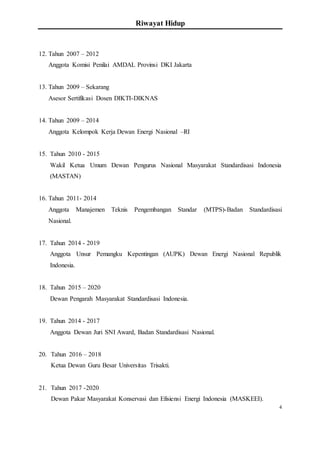 Riwayat Hidup
4
12. Tahun 2007 – 2012
Anggota Komisi Penilai AMDAL Provinsi DKI Jakarta
13. Tahun 2009 – Sekarang
Asesor Sertifikasi Dosen DIKTI-DIKNAS
14. Tahun 2009 – 2014
Anggota Kelompok Kerja Dewan Energi Nasional –RI
15. Tahun 2010 - 2015
Wakil Ketua Umum Dewan Pengurus Nasional Masyarakat Standardisasi Indonesia
(MASTAN)
16. Tahun 2011- 2014
Anggota Manajemen Teknis Pengembangan Standar (MTPS)-Badan Standardisasi
Nasional.
17. Tahun 2014 - 2019
Anggota Unsur Pemangku Kepentingan (AUPK) Dewan Energi Nasional Republik
Indonesia.
18. Tahun 2015 – 2020
Dewan Pengarah Masyarakat Standardisasi Indonesia.
19. Tahun 2014 - 2017
Anggota Dewan Juri SNI Award, Badan Standardisasi Nasional.
20. Tahun 2016 – 2018
Ketua Dewan Guru Besar Universitas Trisakti.
21. Tahun 2017 -2020
Dewan Pakar Masyarakat Konservasi dan Efisiensi Energi Indonesia (MASKEEI).
 