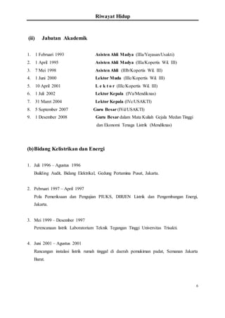 Riwayat Hidup
6
(ii) Jabatan Akademik
1. 1 Februari 1993 Asisten Ahli Madya (IIIa/Yayasan/Usakti)
2. 1 April 1995 Asisten Ahli Madya (IIIa/Kopertis Wil. III)
3. 7 Mei 1998 Asisten Ahli (IIIb/Kopertis Wil. III)
4. 1 Juni 2000 Lektor Muda (IIIc/Kopertis Wil. III)
5. 10 April 2001 L e k t o r (IIIc/Kopertis Wil. III)
6. 1 Juli 2002 Lektor Kepala (IVa/Mendiknas)
7. 31 Maret 2004 Lektor Kepala (IVc/USAKTI)
8. 5 September 2007 Guru Besar (IVd/USAKTI)
9. 1 Desember 2008 Guru Besar dalam Mata Kuliah Gejala Medan Tinggi
dan Ekonomi Tenaga Listrik (Mendiknas)
(b)Bidang Kelistrikan dan Energi
1. Juli 1996 – Agustus 1996
Building Audit, Bidang Elektrikal, Gedung Pertamina Pusat, Jakarta.
2. Pebruari 1997 – April 1997
Pola Pemeriksaan dan Pengujian PIUKS, DIRJEN Listrik dan Pengembangan Energi,
Jakarta.
3. Mei 1999 – Desember 1997
Perencanaan listrik Laboratorium Teknik Tegangan Tinggi Universitas Trisakti.
4. Juni 2001 – Agustus 2001
Rancangan instalasi listrik rumah tinggal di daerah pemukiman padat, Semanan Jakarta
Barat.
 