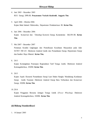 Riwayat Hidup
8
4. Juni 2005 – Desember 2005
RUU Energi, DPR-RI. Penyusunan Naskah Akademik. Anggota Tim.
5. April 2006 – Oktober 2006
Kajian Balai Industri Elektronika, Departemen Perindustriaan RI. Ketua Tim.
6. Juni 2006 – Desember 2006
Kajian Konservasi dan Teknologi Konversi Energi, Kementerian EKUIN-RI. Ketua
Tim.
7. Mei 2007 – Desember 2007
Pemetaan Kondisi Lingkungan dan Pemeriksaan Kesehatan Masyarakat pada Jalur
SUTET 500 kV. Direktorat Jenderal Listrik dan Pemanfaatan Energi, Departemen Energi
dan Sumber Daya Mineral. Ketua Tim.
8. 2013
Kajian Kemungkinan Penerapan Regionalisasi Tarif Tenaga Listrik. Direktorat Jenderal
Ketenagalistrikan, ESDM. Ketua Tim.
9. 2013
Kajian Aspek Ekonomi Pemanfaatan Energi Laut Dalam Rangka Mendukung Ketahanan
Energi Listrik Nasional. Direktorat Jenderal Energi Baru Terbarukan dan Konservasi
Energi, ESDM. Ketua Tim.
10. 2014
Kajian Penggunan Bersama Jaringan Tenaga Listrik (Power Wheeling). Direktorat
Jenderal Ketenagalistrikan, ESDM. Ketua Tim.
(d) Bidang Standardisasi
1. 18 Januari 2005
 