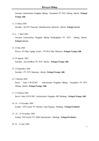 Riwayat Hidup
9
Asesmen Laboratorium Pengujian Bidang Penyaluran PT PLN Litbang, Jakarta. Sebagai
Tenaga Ahli.
11. 31 Maret 2005
Survailen QA-PT. Panasonic Manufacturing Indonesia, Jakarta. Sebagai Asesor
12. 6 – 7 April 2005
Asesmen Laboratorium Pengujian Bidang Pembangkitan PT. PLN Litbang, Jakarta.
Sebagai Asesor.
13. 19 Mei 2005
Witness PT Mutu Agung Lestari – PT PLN Tallo Makassar. Sebagai Tenaga Ahli
14. 24 Agustus 2005
Survailen Jasa Sertfikasi PT. PLN Jakarta. Sebagai Tenaga Ahli.
15. 12 September 2005
Survailen PT. TUV Indonesia, Jakarta. Sebagai Tenaga Ahli.
16. 7 Oktober 2005
Survei Calon CB-TL/IEC Laboratorium Pengujian Bidang Penyaluran PT PLN
Litbang, Jakarta. Sebagai Tenaga Ahli.
17. 11 Oktober 2005
Survei Calon CB-TL/IEC Laboratorium Pengujian B4T Bandung. Sebagai Tenaga Ahli.
18. 14 – 15 Noember 2005
Evaluasi SNI Award PT. Maxima Cipta Integrasi, Bandung. Sebagai Evaluator
19. 22 – 23 November 2005
Evaluasi SNI Award PT. Multi Instrumentasi, Bandung. Sebagai Evaluator
20. 22 – 23 Juni 2006
 
