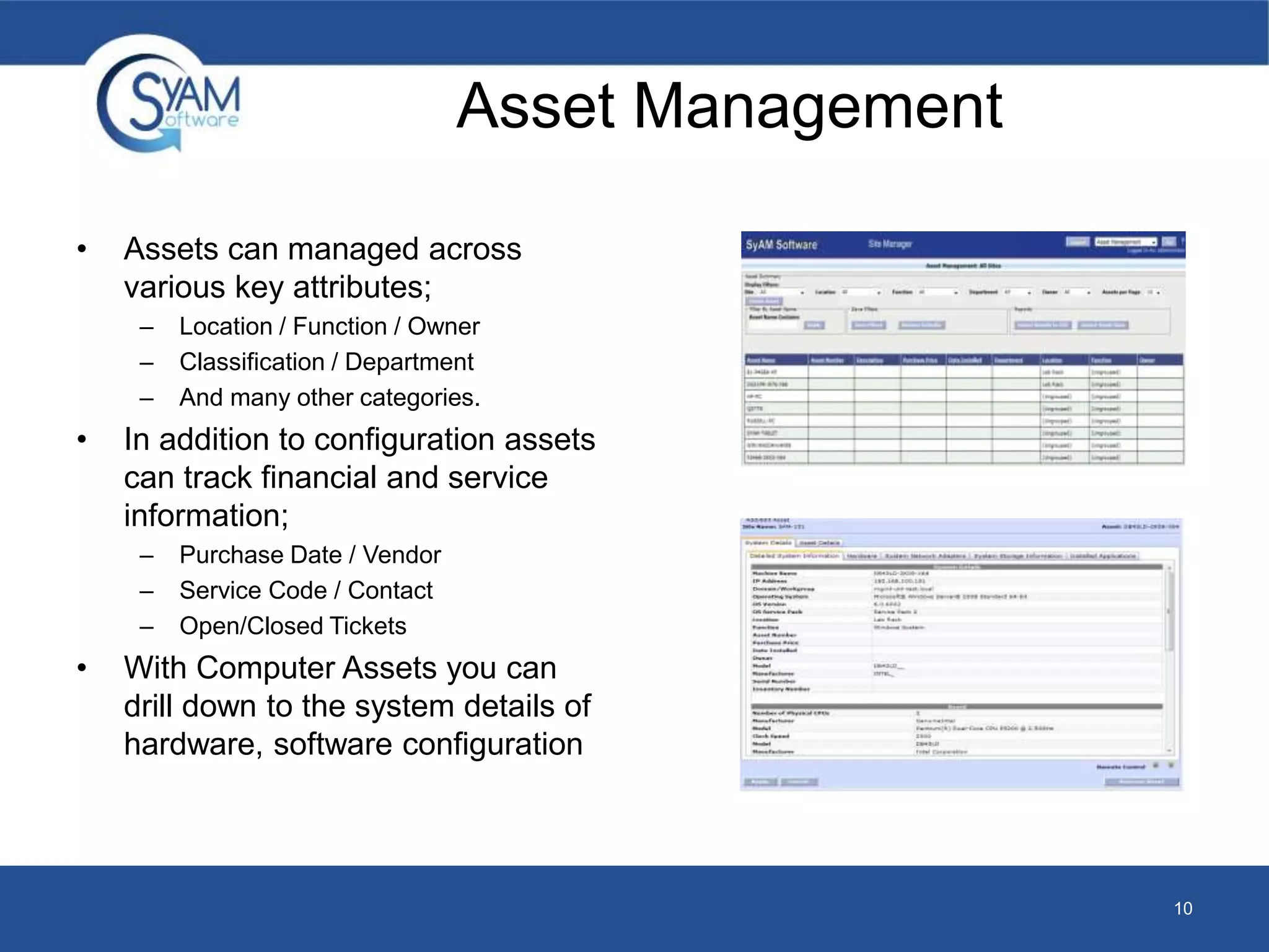 Asset Management 
• Assets can managed across 
various key attributes; 
– Location / Function / Owner 
– Classification / Department 
– And many other categories. 
• In addition to configuration assets 
can track financial and service 
information; 
– Purchase Date / Vendor 
– Service Code / Contact 
– Open/Closed Tickets 
• With Computer Assets you can 
drill down to the system details of 
hardware, software configuration 
10 
 