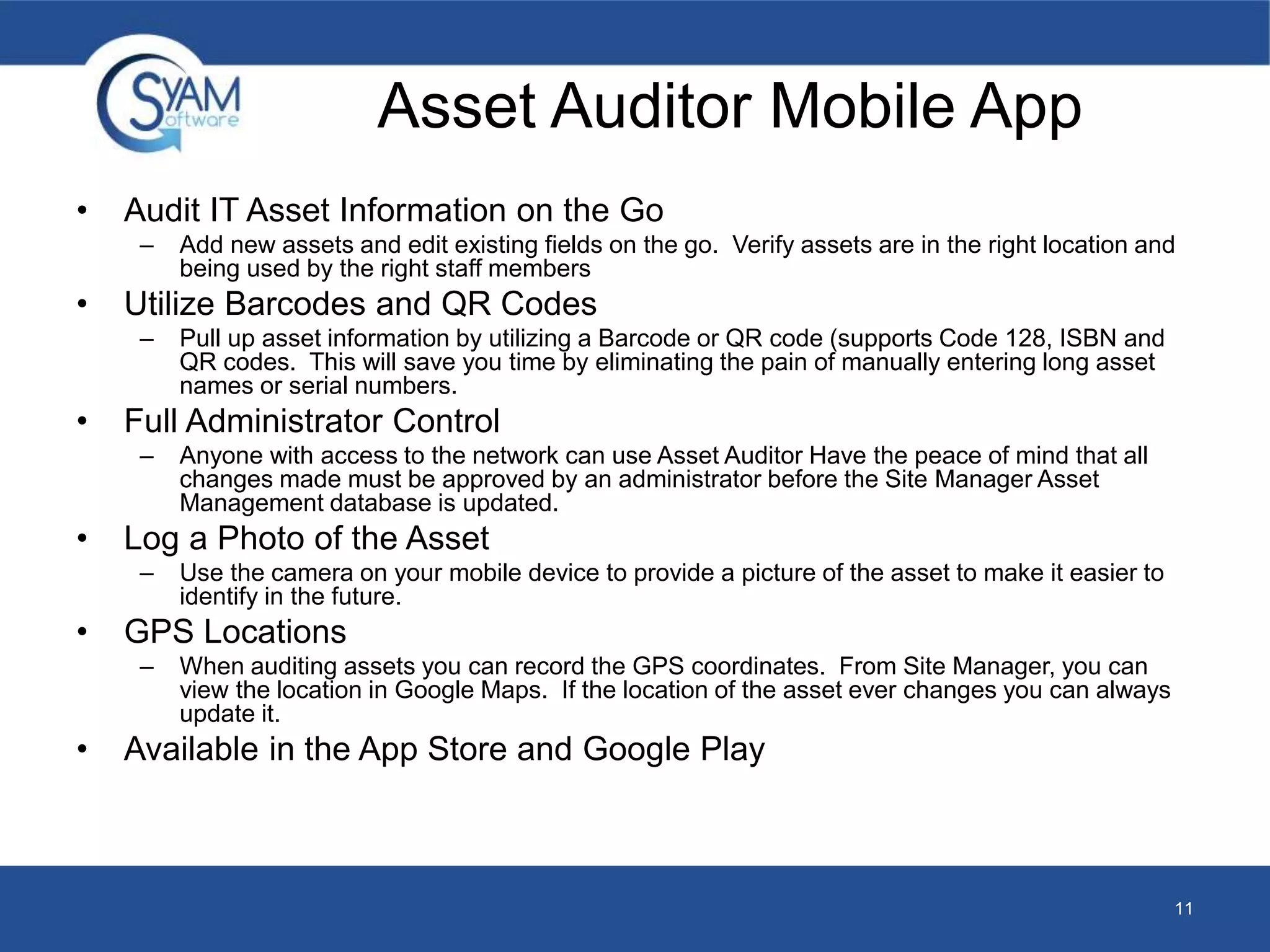 Asset Auditor Mobile App 
• Audit IT Asset Information on the Go 
– Add new assets and edit existing fields on the go. Verify assets are in the right location and 
being used by the right staff members 
• Utilize Barcodes and QR Codes 
– Pull up asset information by utilizing a Barcode or QR code (supports Code 128, ISBN and 
QR codes. This will save you time by eliminating the pain of manually entering long asset 
names or serial numbers. 
• Full Administrator Control 
– Anyone with access to the network can use Asset Auditor Have the peace of mind that all 
changes made must be approved by an administrator before the Site Manager Asset 
Management database is updated. 
• Log a Photo of the Asset 
– Use the camera on your mobile device to provide a picture of the asset to make it easier to 
identify in the future. 
• GPS Locations 
– When auditing assets you can record the GPS coordinates. From Site Manager, you can 
view the location in Google Maps. If the location of the asset ever changes you can always 
update it. 
• Available in the App Store and Google Play 
11 
 