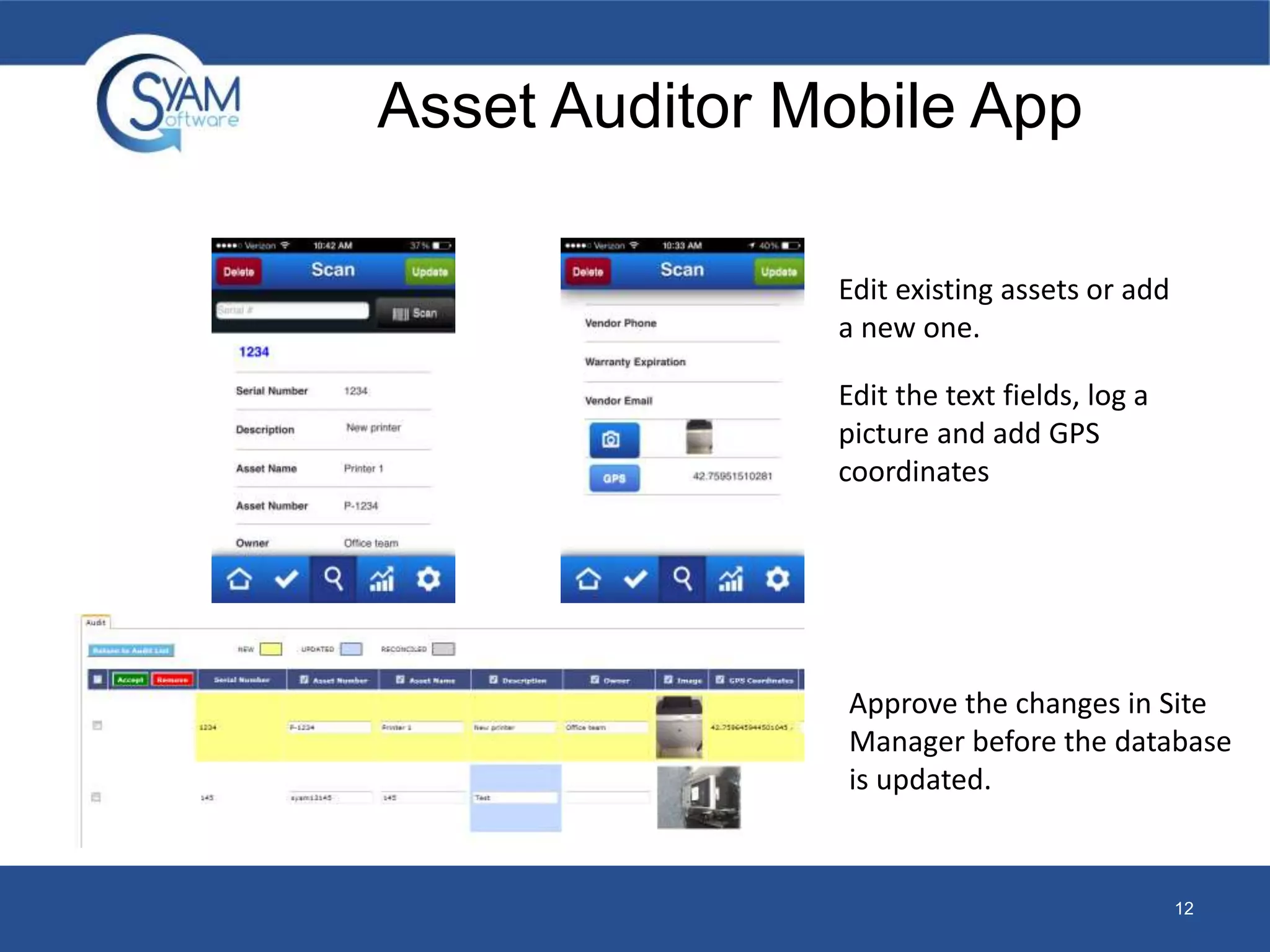Asset Auditor Mobile App 
12 
Edit existing assets or add 
a new one. 
Edit the text fields, log a 
picture and add GPS 
coordinates 
Approve the changes in Site 
Manager before the database 
is updated. 
 