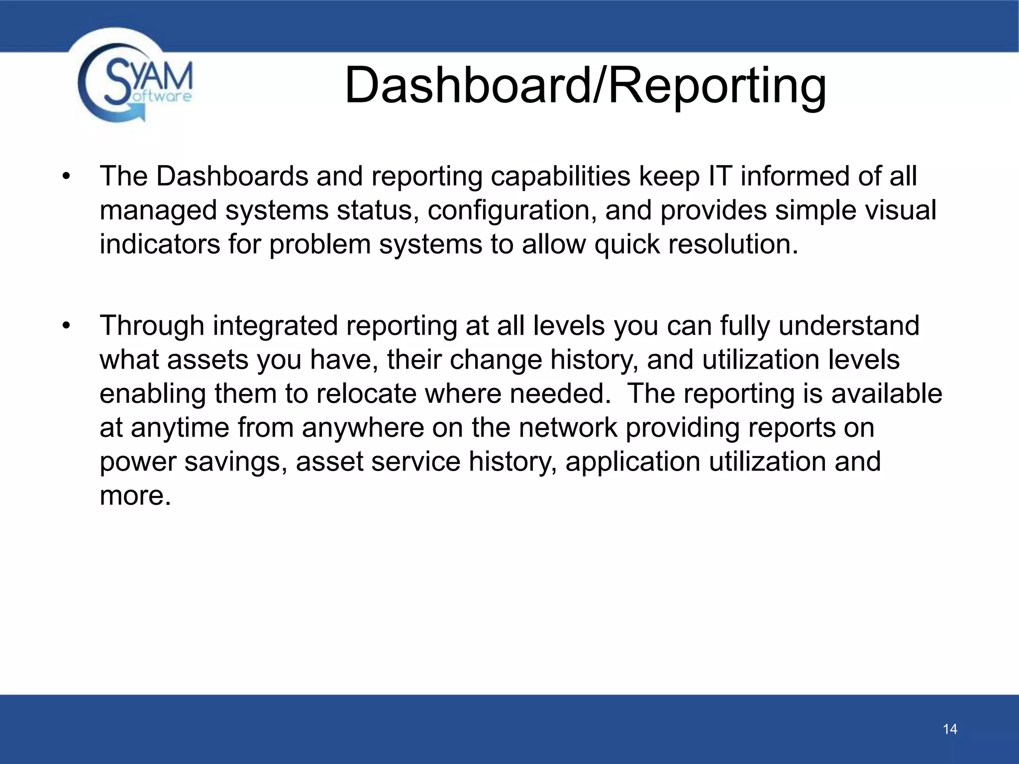 Dashboard/Reporting 
• The Dashboards and reporting capabilities keep IT informed of all 
managed systems status, configuration, and provides simple visual 
indicators for problem systems to allow quick resolution. 
• Through integrated reporting at all levels you can fully understand 
what assets you have, their change history, and utilization levels 
enabling them to relocate where needed. The reporting is available 
at anytime from anywhere on the network providing reports on 
power savings, asset service history, application utilization and 
more. 
14 
 