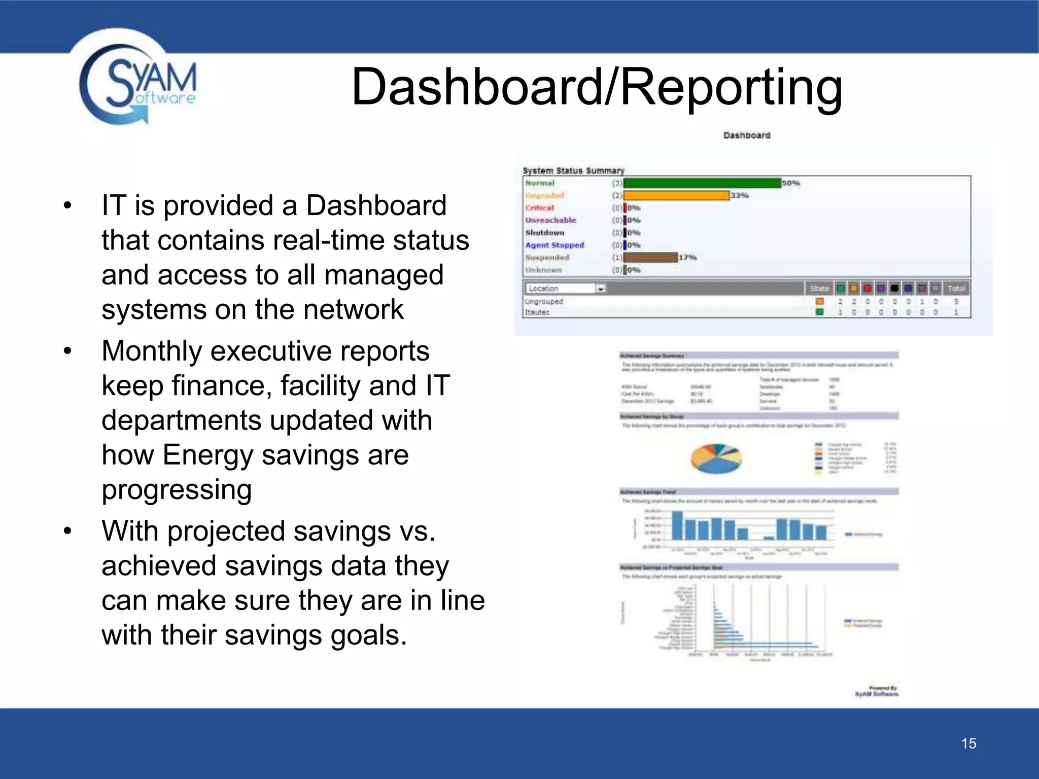 Dashboard/Reporting 
• IT is provided a Dashboard 
that contains real-time status 
and access to all managed 
systems on the network 
• Monthly executive reports 
keep finance, facility and IT 
departments updated with 
how Energy savings are 
progressing 
• With projected savings vs. 
achieved savings data they 
can make sure they are in line 
with their savings goals. 
15 
 
