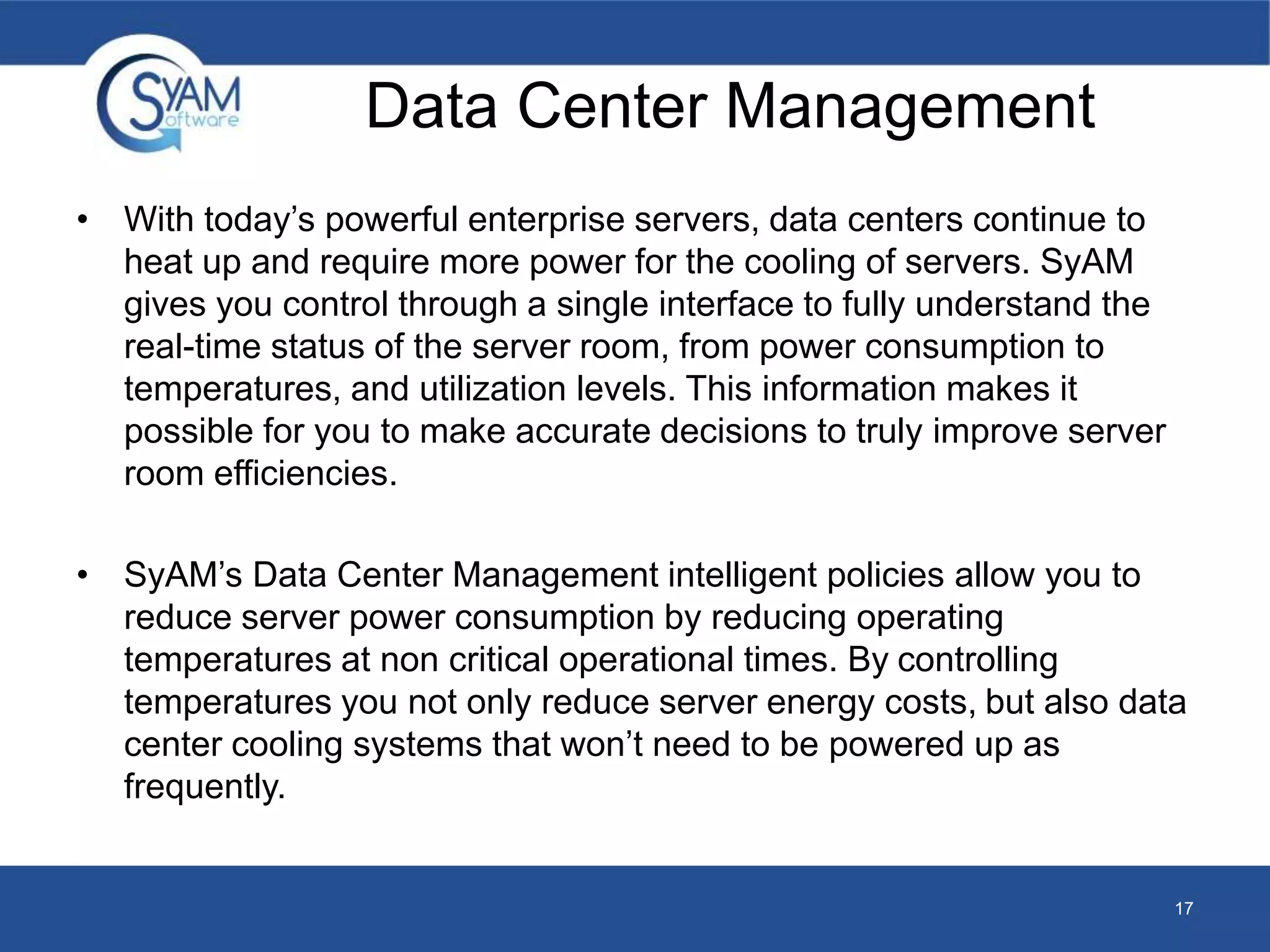 Data Center Management 
• With today’s powerful enterprise servers, data centers continue to 
heat up and require more power for the cooling of servers. SyAM 
gives you control through a single interface to fully understand the 
real-time status of the server room, from power consumption to 
temperatures, and utilization levels. This information makes it 
possible for you to make accurate decisions to truly improve server 
room efficiencies. 
• SyAM’s Data Center Management intelligent policies allow you to 
reduce server power consumption by reducing operating 
temperatures at non critical operational times. By controlling 
temperatures you not only reduce server energy costs, but also data 
center cooling systems that won’t need to be powered up as 
frequently. 
17 
 