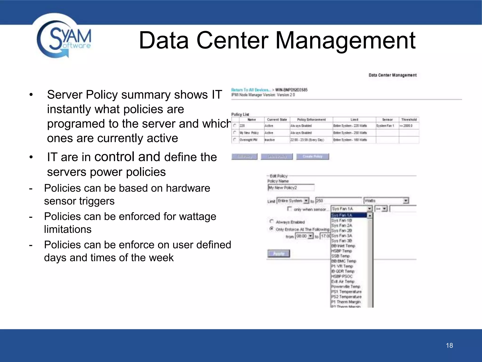 Data Center Management 
• Server Policy summary shows IT 
instantly what policies are 
programed to the server and which 
ones are currently active 
• IT are in control and define the 
servers power policies 
- Policies can be based on hardware 
sensor triggers 
- Policies can be enforced for wattage 
limitations 
- Policies can be enforce on user defined 
days and times of the week 
18 
 