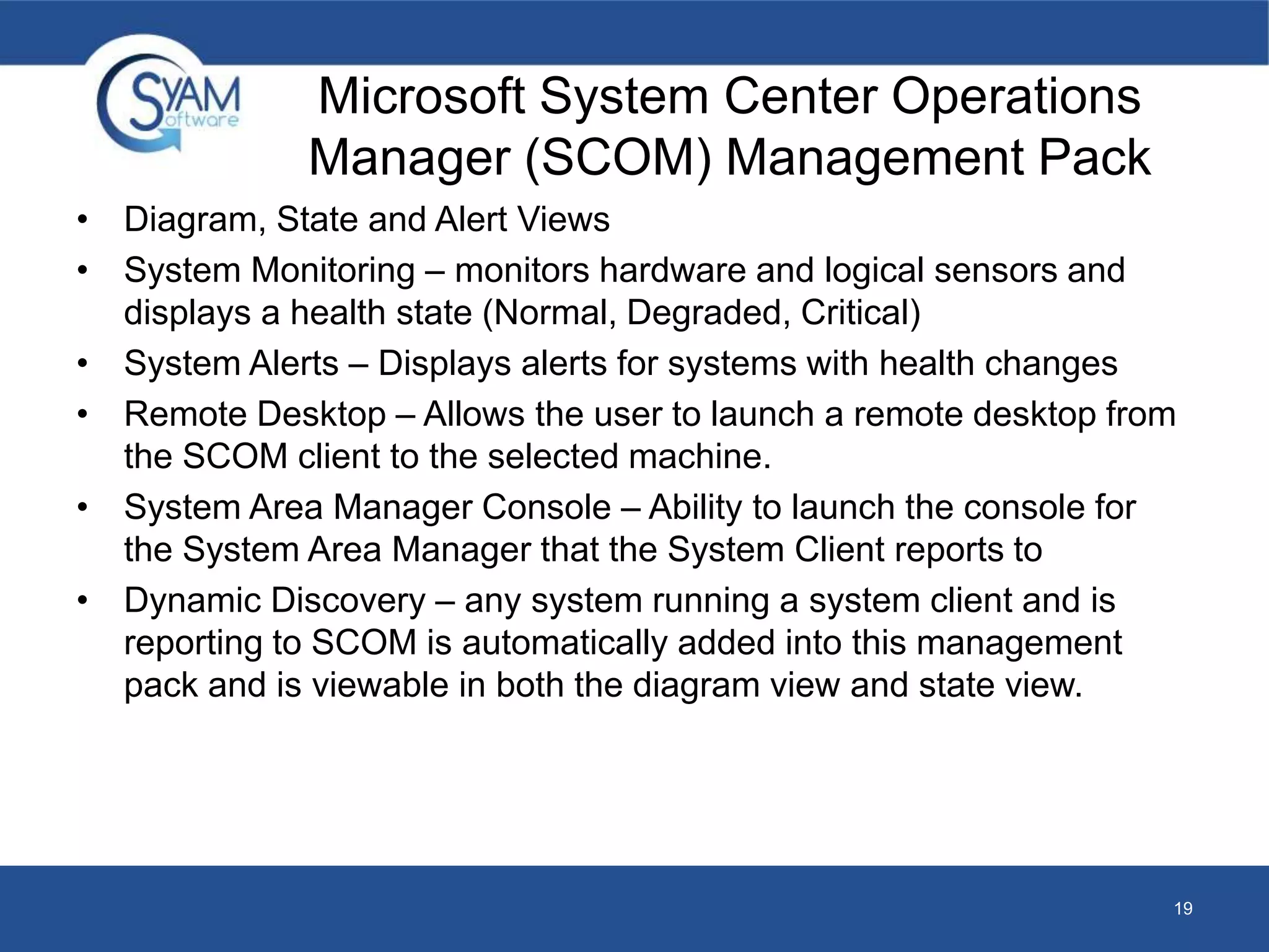 Microsoft System Center Operations 
Manager (SCOM) Management Pack 
• Diagram, State and Alert Views 
• System Monitoring – monitors hardware and logical sensors and 
displays a health state (Normal, Degraded, Critical) 
• System Alerts – Displays alerts for systems with health changes 
• Remote Desktop – Allows the user to launch a remote desktop from 
the SCOM client to the selected machine. 
• System Area Manager Console – Ability to launch the console for 
the System Area Manager that the System Client reports to 
• Dynamic Discovery – any system running a system client and is 
reporting to SCOM is automatically added into this management 
pack and is viewable in both the diagram view and state view. 
19 
 