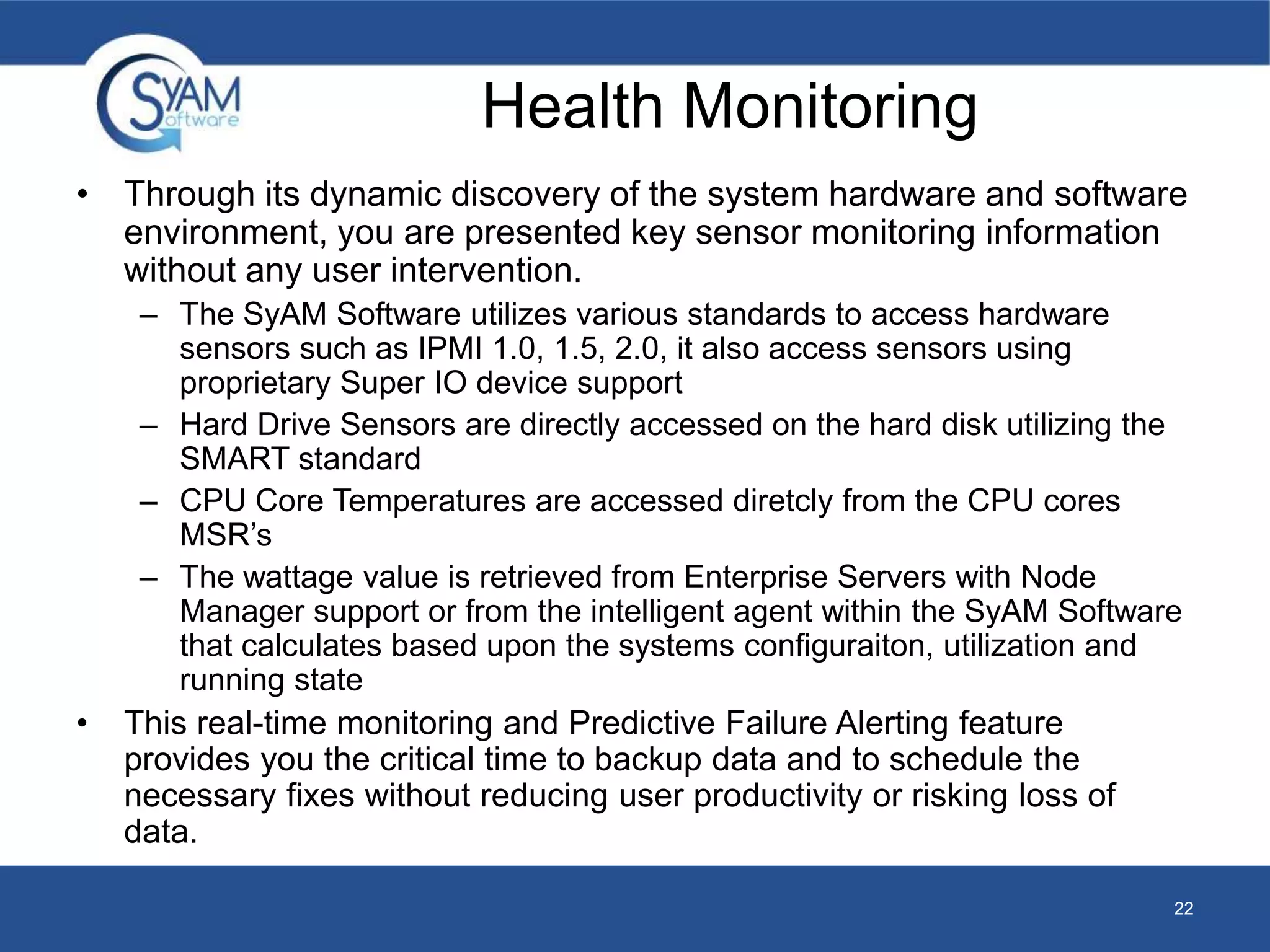 Health Monitoring 
• Through its dynamic discovery of the system hardware and software 
environment, you are presented key sensor monitoring information 
without any user intervention. 
– The SyAM Software utilizes various standards to access hardware 
sensors such as IPMI 1.0, 1.5, 2.0, it also access sensors using 
proprietary Super IO device support 
– Hard Drive Sensors are directly accessed on the hard disk utilizing the 
SMART standard 
– CPU Core Temperatures are accessed diretcly from the CPU cores 
MSR’s 
– The wattage value is retrieved from Enterprise Servers with Node 
Manager support or from the intelligent agent within the SyAM Software 
that calculates based upon the systems configuraiton, utilization and 
running state 
• This real-time monitoring and Predictive Failure Alerting feature 
provides you the critical time to backup data and to schedule the 
necessary fixes without reducing user productivity or risking loss of 
data. 
22 
 