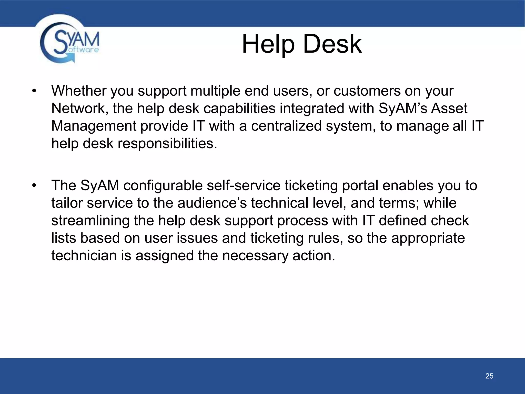 Help Desk 
• Whether you support multiple end users, or customers on your 
Network, the help desk capabilities integrated with SyAM’s Asset 
Management provide IT with a centralized system, to manage all IT 
help desk responsibilities. 
• The SyAM configurable self-service ticketing portal enables you to 
tailor service to the audience’s technical level, and terms; while 
streamlining the help desk support process with IT defined check 
lists based on user issues and ticketing rules, so the appropriate 
technician is assigned the necessary action. 
25 
 