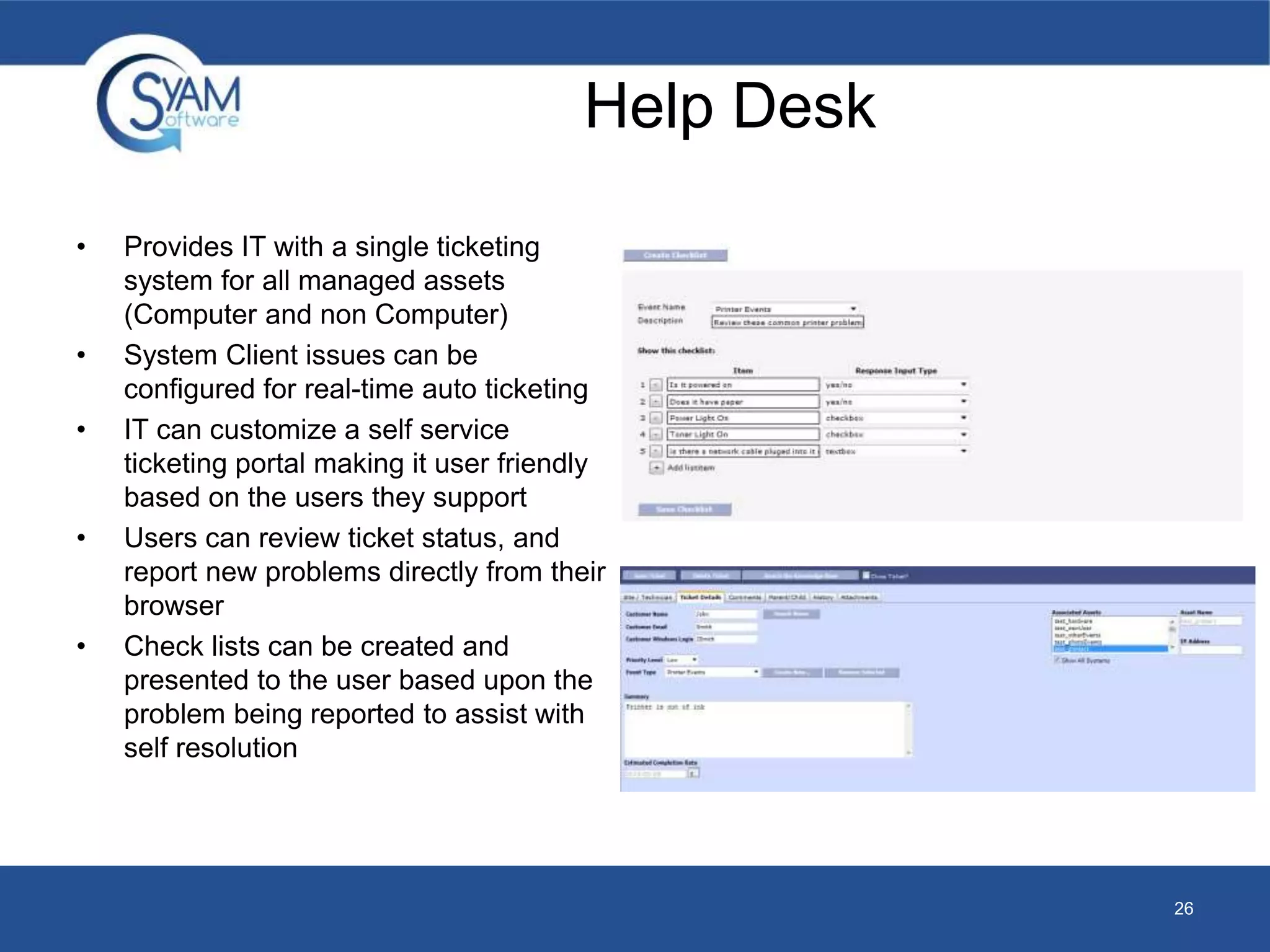 26 
• Provides IT with a single ticketing 
system for all managed assets 
(Computer and non Computer) 
• System Client issues can be 
Help Desk 
configured for real-time auto ticketing 
• IT can customize a self service 
ticketing portal making it user friendly 
based on the users they support 
• Users can review ticket status, and 
report new problems directly from their 
browser 
• Check lists can be created and 
presented to the user based upon the 
problem being reported to assist with 
self resolution 
 