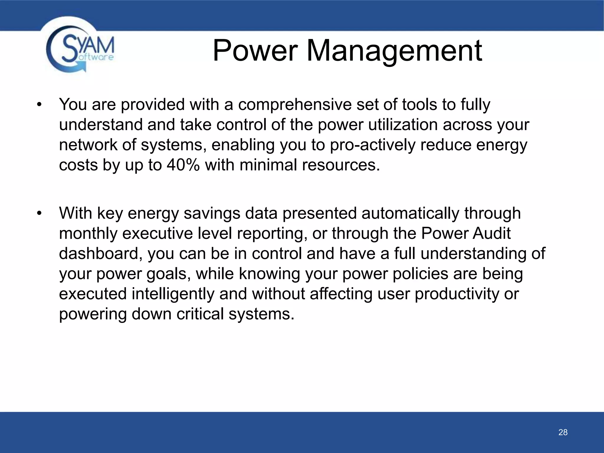 Power Management 
• You are provided with a comprehensive set of tools to fully 
understand and take control of the power utilization across your 
network of systems, enabling you to pro-actively reduce energy 
costs by up to 40% with minimal resources. 
• With key energy savings data presented automatically through 
monthly executive level reporting, or through the Power Audit 
dashboard, you can be in control and have a full understanding of 
your power goals, while knowing your power policies are being 
executed intelligently and without affecting user productivity or 
powering down critical systems. 
28 
 