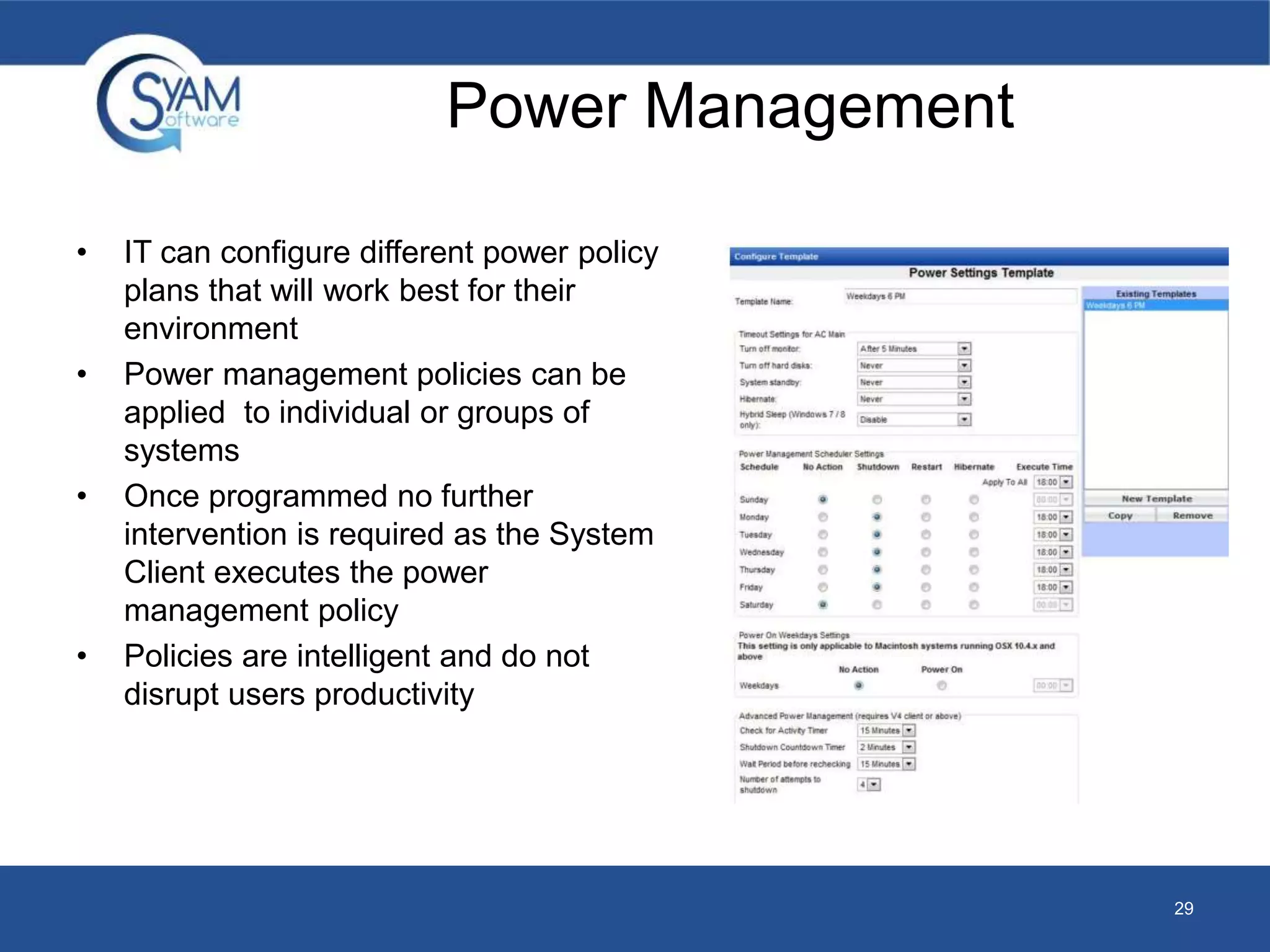 • IT can configure different power policy 
plans that will work best for their 
environment 
• Power management policies can be 
applied to individual or groups of 
systems 
• Once programmed no further 
intervention is required as the System 
Client executes the power 
management policy 
• Policies are intelligent and do not 
disrupt users productivity 
29 
Power Management 
 