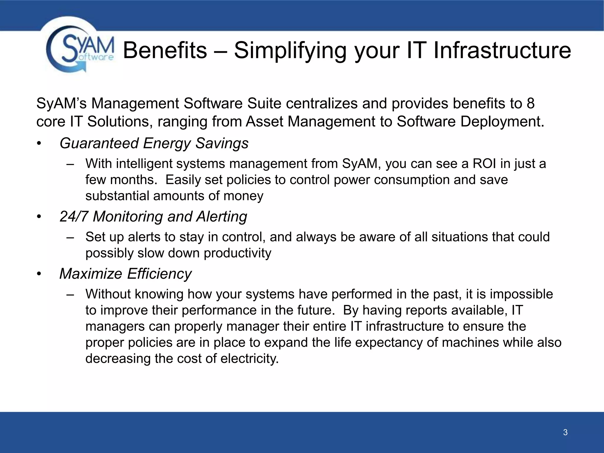 Benefits – Simplifying your IT Infrastructure 
SyAM’s Management Software Suite centralizes and provides benefits to 8 
core IT Solutions, ranging from Asset Management to Software Deployment. 
• Guaranteed Energy Savings 
– With intelligent systems management from SyAM, you can see a ROI in just a 
few months. Easily set policies to control power consumption and save 
substantial amounts of money 
• 24/7 Monitoring and Alerting 
– Set up alerts to stay in control, and always be aware of all situations that could 
possibly slow down productivity 
• Maximize Efficiency 
– Without knowing how your systems have performed in the past, it is impossible 
to improve their performance in the future. By having reports available, IT 
managers can properly manager their entire IT infrastructure to ensure the 
proper policies are in place to expand the life expectancy of machines while also 
decreasing the cost of electricity. 
3 
 