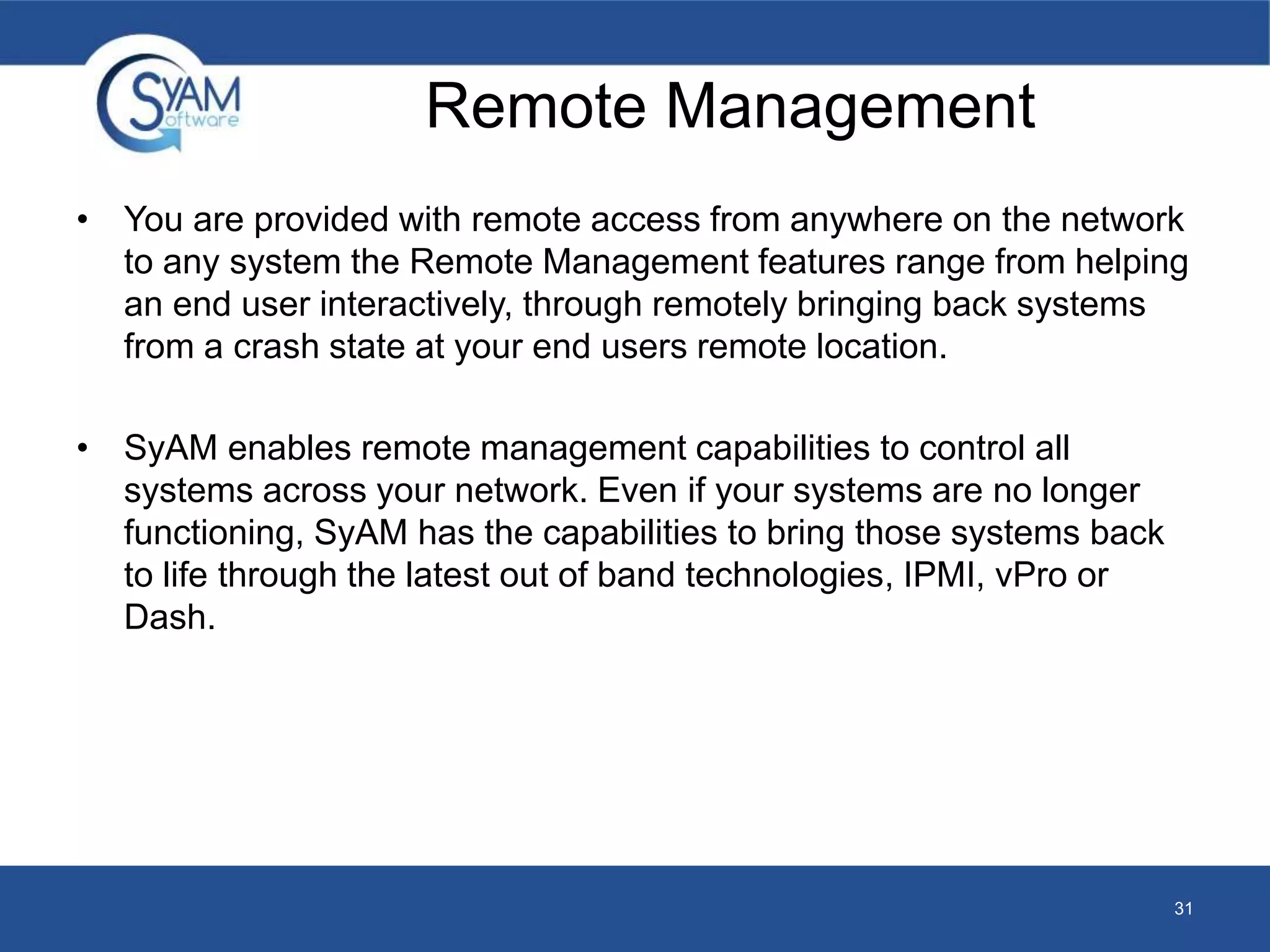 Remote Management 
• You are provided with remote access from anywhere on the network 
to any system the Remote Management features range from helping 
an end user interactively, through remotely bringing back systems 
from a crash state at your end users remote location. 
• SyAM enables remote management capabilities to control all 
systems across your network. Even if your systems are no longer 
functioning, SyAM has the capabilities to bring those systems back 
to life through the latest out of band technologies, IPMI, vPro or 
Dash. 
31 
 