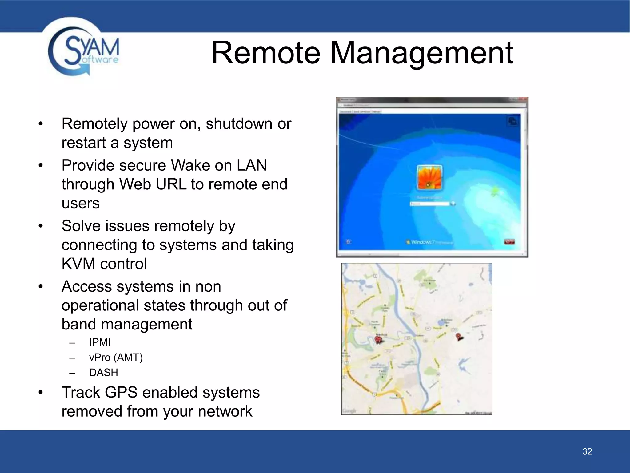Remote Management 
• Remotely power on, shutdown or 
restart a system 
• Provide secure Wake on LAN 
through Web URL to remote end 
users 
• Solve issues remotely by 
connecting to systems and taking 
KVM control 
• Access systems in non 
operational states through out of 
band management 
– IPMI 
– vPro (AMT) 
– DASH 
• Track GPS enabled systems 
removed from your network 
32 
 